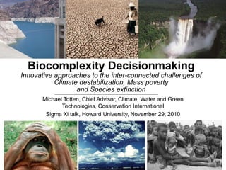Michael Totten, Chief Advisor, Climate, Water and Green
Technologies, Conservation International
Sigma Xi talk, Howard University, November 29, 2010
Biocomplexity Decisionmaking
Innovative approaches to the inter-connected challenges of
Climate destabilization, Mass poverty
and Species extinction
 