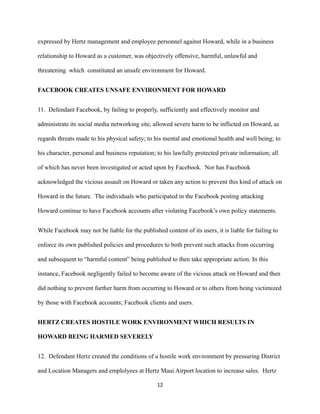 expressed by Hertz management and employee personnel against Howard, while in a business
relationship to Howard as a customer, was objectively offensive, harmful, unlawful and
threatening which constituted an unsafe environment for Howard.
FACEBOOK CREATES UNSAFE ENVIRONMENT FOR HOWARD
11. Defendant Facebook, by failing to properly, sufficiently and effectively monitor and
administrate its social media networking site, allowed severe harm to be inflicted on Howard, as
regards threats made to his physical safety; to his mental and emotional health and well being; to
his character, personal and business reputation; to his lawfully protected private information; all
of which has never been investigated or acted upon by Facebook. Nor has Facebook
acknowledged the vicious assault on Howard or taken any action to prevent this kind of attack on
Howard in the future. The individuals who participated in the Facebook posting attacking
Howard continue to have Facebook accounts after violating Facebook’s own policy statements.
While Facebook may not be liable for the published content of its users, it is liable for failing to
enforce its own published policies and procedures to both prevent such attacks from occurring
and subsequent to “harmful content” being published to then take appropriate action. In this
instance, Facebook negligently failed to become aware of the vicious attack on Howard and then
did nothing to prevent further harm from occurring to Howard or to others from being victimized
by those with Facebook accounts; Facebook clients and users.
HERTZ CREATES HOSTILE WORK ENVIRONMENT WHICH RESULTS IN
HOWARD BEING HARMED SEVERELY
12. Defendant Hertz created the conditions of a hostile work environment by pressuring District
and Location Managers and emplolyees at Hertz Maui Airport location to increase sales. Hertz
12

 