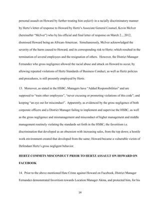 personal assault on Howard by further treating him unfairly in a racially discriminatory manner
by Hertz’s letter of response to Howard by Hertz’s Associate General Counsel, Kevin McIver
(hereinafter “McIver”) who by his official and final letter of response on March 2.., 2012,
dismissed Howard being an African-American. Simultaneously, McIver acknowledged the
severity of the harm caused to Howard, and its corresponding risk to Hertz; which resulted in the
termination of several employees and the resignation of others. However, the District Manager
Fernandez who gross negligence allowed the racial abuse and attack on Howard to occur, by
allowing repeated violations of Hertz Standards of Business Conduct, as well as Hertz policies
and procedures, is still presently employed by Hertz.
13. Moreover, as stated in the HSBC, Managers have “Added Responsibilities” and are
supposed to “train other employees”, “never excusing or promoting violations of this code”; and
keeping “an eye out for misconduct”. Apparently, as evidenced by the gross negligence of both
corporate officers and a District Manager failing to implement and supervise the HSBC, as well
as the gross negligence and mismanagement and misconduct of higher management and middle
management routinely violating the standards set forth in the HSBC; the favoritism i.e.
discrimination that developed as an obsession with increasing sales, from the top down; a hostile
work environment created that developed from the same; Howard became a vulnerable victim of
Defendant Hertz’s gross negligent behavior.
HERTZ COMMITS MISCONDUCT PRIOR TO HERTZ ASSAULT ON HOWARD ON
FACEBOOK
14. Prior to the above mentioned Hate Crime against Howard on Facebook, District Manager
Fernandez demonstrated favoritism towards Location Manager Akina, and protected him, for his

14

 