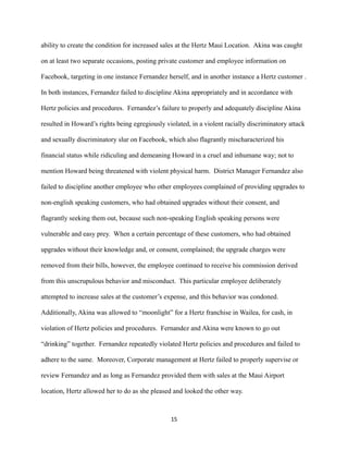 ability to create the condition for increased sales at the Hertz Maui Location. Akina was caught
on at least two separate occasions, posting private customer and employee information on
Facebook, targeting in one instance Fernandez herself, and in another instance a Hertz customer .
In both instances, Fernandez failed to discipline Akina appropriately and in accordance with
Hertz policies and procedures. Fernandez’s failure to properly and adequately discipline Akina
resulted in Howard’s rights being egregiously violated, in a violent racially discriminatory attack
and sexually discriminatory slur on Facebook, which also flagrantly mischaracterized his
financial status while ridiculing and demeaning Howard in a cruel and inhumane way; not to
mention Howard being threatened with violent physical harm. District Manager Fernandez also
failed to discipline another employee who other employees complained of providing upgrades to
non-english speaking customers, who had obtained upgrades without their consent, and
flagrantly seeking them out, because such non-speaking English speaking persons were
vulnerable and easy prey. When a certain percentage of these customers, who had obtained
upgrades without their knowledge and, or consent, complained; the upgrade charges were
removed from their bills, however, the employee continued to receive his commission derived
from this unscrupulous behavior and misconduct. This particular employee deliberately
attempted to increase sales at the customer’s expense, and this behavior was condoned.
Additionally, Akina was allowed to “moonlight” for a Hertz franchise in Wailea, for cash, in
violation of Hertz policies and procedures. Fernandez and Akina were known to go out
“drinking” together. Fernandez repeatedly violated Hertz policies and procedures and failed to
adhere to the same. Moreover, Corporate management at Hertz failed to properly supervise or
review Fernandez and as long as Fernandez provided them with sales at the Maui Airport
location, Hertz allowed her to do as she pleased and looked the other way.

15

 