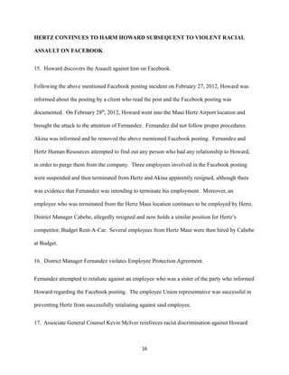 HERTZ CONTINUES TO HARM HOWARD SUBSEQUENT TO VIOLENT RACIAL
ASSAULT ON FACEBOOK
15. Howard discovers the Assault against him on Facebook.
Following the above mentioned Facebook posting incident on February 27, 2012, Howard was
informed about the posting by a client who read the post and the Facebook posting was
documented. On February 28th, 2012, Howard went into the Maui Hertz Airport location and
brought the attack to the attention of Fernandez. Fernandez did not follow proper procedures.
Akina was informed and he removed the above mentioned Facebook posting. Fernandez and
Hertz Human Resources attempted to find out any person who had any relationship to Howard,
in order to purge them from the company. Three employees involved in the Facebook posting
were suspended and then terminated from Hertz and Akina apparently resigned, although there
was evidence that Fernandez was intending to terminate his employment. Moreover, an
employee who was terminated from the Hertz Maui location continues to be employed by Hertz.
District Manager Cabebe, allegedly resigned and now holds a similar position for Hertz’s
competitor, Budget Rent-A-Car. Several employees from Hertz Maui were then hired by Cabebe
at Budget.
16. District Manager Fernandez violates Employee Protection Agreement.
Fernandez attempted to retaliate against an employee who was a sister of the party who informed
Howard regarding the Facebook posting. The employee Union representative was successful in
preventing Hertz from successfully retaliating against said employee.
17. Associate General Counsel Kevin McIver reinforces racist discrimination against Howard

16

 