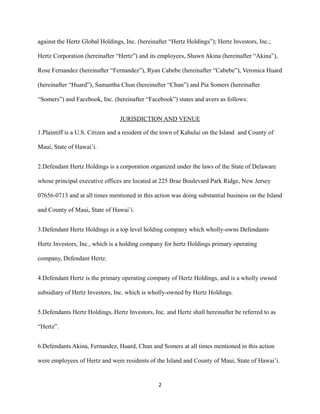 against the Hertz Global Holdings, Inc. (hereinafter “Hertz Holdings”); Hertz Investors, Inc.;
Hertz Corporation (hereinafter “Hertz”) and its employees, Shawn Akina (hereinafter “Akina”),
Rose Fernandez (hereinafter “Fernandez”), Ryan Cabebe (hereinafter “Cabebe”), Veronica Huard
(hereinafter “Huard”), Samantha Chun (hereinafter “Chun”) and Pia Somers (hereinafter
“Somers”) and Facebook, Inc. (hereinafter “Facebook”) states and avers as follows:
JURISDICTION AND VENUE
1.Plaintiff is a U.S. Citizen and a resident of the town of Kahului on the Island and County of
Maui, State of Hawai’i.
2.Defendant Hertz Holdings is a corporation organized under the laws of the State of Delaware
whose principal executive offices are located at 225 Brae Boulevard Park Ridge, New Jersey
07656-0713 and at all times mentioned in this action was doing substantial business on the Island
and County of Maui, State of Hawai’i.
3.Defendant Hertz Holdings is a top level holding company which wholly-owns Defendants
Hertz Investors, Inc., which is a holding company for hertz Holdings primary operating
company, Defendant Hertz.
4.Defendant Hertz is the primary operating company of Hertz Holdings, and is a wholly owned
subsidiary of Hertz Investors, Inc. which is wholly-owned by Hertz Holdings.
5.Defendants Hertz Holdings, Hertz Investors, Inc. and Hertz shall hereinafter be referred to as
“Hertz”.
6.Defendants Akina, Fernandez, Huard, Chun and Somers at all times mentioned in this action
were employees of Hertz and were residents of the Island and County of Maui, State of Hawai’i.

2

 