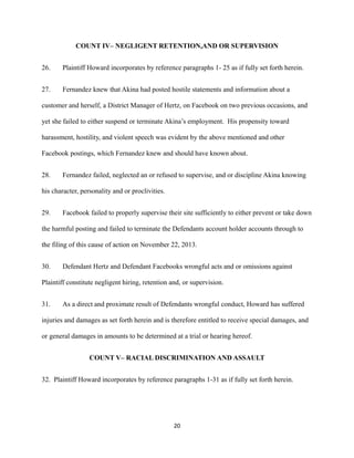 COUNT IV– NEGLIGENT RETENTION,AND OR SUPERVISION
26.

Plaintiff Howard incorporates by reference paragraphs 1- 25 as if fully set forth herein.

27.

Fernandez knew that Akina had posted hostile statements and information about a

customer and herself, a District Manager of Hertz, on Facebook on two previous occasions, and
yet she failed to either suspend or terminate Akina’s employment. His propensity toward
harassment, hostility, and violent speech was evident by the above mentioned and other
Facebook postings, which Fernandez knew and should have known about.
28.

Fernandez failed, neglected an or refused to supervise, and or discipline Akina knowing

his character, personality and or proclivities.
29.

Facebook failed to properly supervise their site sufficiently to either prevent or take down

the harmful posting and failed to terminate the Defendants account holder accounts through to
the filing of this cause of action on November 22, 2013.
30.

Defendant Hertz and Defendant Facebooks wrongful acts and or omissions against

Plaintiff constitute negligent hiring, retention and, or supervision.
31.

As a direct and proximate result of Defendants wrongful conduct, Howard has suffered

injuries and damages as set forth herein and is therefore entitled to receive special damages, and
or general damages in amounts to be determined at a trial or hearing hereof.
COUNT V– RACIAL DISCRIMINATION AND ASSAULT
32. Plaintiff Howard incorporates by reference paragraphs 1-31 as if fully set forth herein.

20

 