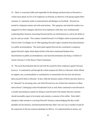 33.. Hertz is vicariously liable and responsible for the damage and harm done to Howard in a
violent racist attack; by five of its employees on Howard, an otherwise well paying regular Hertz
customer, in statements made in communication and dialogue on Facebook. Howard was
treated in a disparate manner and with racial animus. This egregious and unlawful conduct was
engaged in by Hertz managers and lower level employees while they were simultaneously
conducting Hertz business concerning Howard and his car rental business as well as his ability to
pay for such car rentals. This conduct violated Howard’s Civil Rights which are protected under
Title II of the Civil Rights Act of 1964 regarding Howard’s right to freedom from discrimination
in a public accommodation. The racial attack against Howard also constituted a conspiracy
against Howard’s rights which deprived him of the above mentioned freedom from
discrimination in public accommodations; such racial discrimination also being a violation of
Article I Section V of the Hawai’i State Constitution.
34. The racial discrimination did not end with the assault by Hertz employees against Howard,
however. It continued by and through the written response by McIver to Howard; which offered
no support, care, accommodation or consideration or remuneration for the clear and obvious
harm caused by Hertz to Howard. In fact, while the business culture of Hertz, has been shown to
be “obsessed” by increasing sales, and while Howard was one of their best customers on Maui
and in Hawai’i, belonging to their Presidential Circle as well, Hertz continued to treat Howard in
a racially discriminatory manner by failing to treat Howard in the manner that any customer
should reasonably expect to be treated, and certainly a customer of his caliber. Hertz didn’t
attempt to make amends or even keep Howard’s business, acknowledging that they would
probably lose his business, and demonstrated that they didn’t care one way or another except for
the expression of obvious insincere platitudes by McIver. It’s understood that its actions, not
21

 