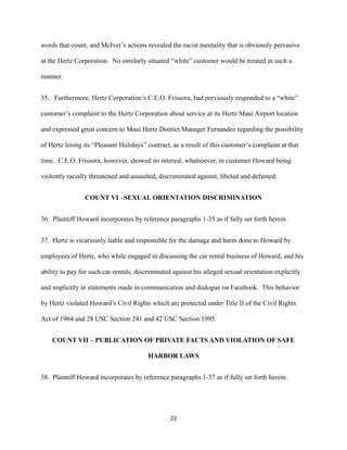 words that count, and McIver’s actions revealed the racist mentality that is obviously pervasive
at the Hertz Corporation. No similarly situated “white” customer would be treated in such a
manner.
35.. Furthermore, Hertz Corporation’s C.E.O. Frissora, had previously responded to a “white”
customer’s complaint to the Hertz Corporation about service at its Hertz Maui Airport location
and expressed great concern to Maui Hertz District Manager Fernandez regarding the possibility
of Hertz losing its “Pleasant Holidays” contract, as a result of this customer’s complaint at that
time. C.E.O. Frissora, however, showed no interest, whatsoever, in customer Howard being
violently racially threatened and assaulted, discriminated against, libeled and defamed.
COUNT VI –SEXUAL ORIENTATION DISCRIMINATION
36. Plaintiff Howard incorporates by reference paragraphs 1-35 as if fully set forth herein.
37. Hertz is vicariously liable and responsible for the damage and harm done to Howard by
employees of Hertz, who while engaged in discussing the car rental business of Howard, and his
ability to pay for such car rentals, discriminated against his alleged sexual orientation explicitly
and implicitly in statements made in communication and dialogue on Facebook. This behavior
by Hertz violated Howard’s Civil Rights which are protected under Title II of the Civil Rights
Act of 1964 and 28 USC Section 241 and 42 USC Section 1995.
COUNT VII – PUBLICATION OF PRIVATE FACTS AND VIOLATION OF SAFE
HARBOR LAWS
38. Plaintiff Howard incorporates by reference paragraphs 1-37 as if fully set forth herein.

22

 