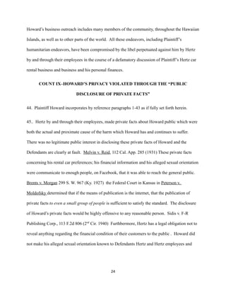 Howard’s business outreach includes many members of the community, throughout the Hawaiian
Islands, as well as to other parts of the world. All these endeavors, including Plaintiff’s
humanitarian endeavors, have been compromised by the libel perpetuated against him by Hertz
by and through their employees in the course of a defamatory discussion of Plaintiff’s Hertz car
rental business and business and his personal finances.
COUNT IX–HOWARD’S PRIVACY VIOLATED THROUGH THE “PUBLIC
DISCLOSURE OF PRIVATE FACTS”
44. Plaintiff Howard incorporates by reference paragraphs 1-43 as if fully set forth herein.
45.. Hertz by and through their employees, made private facts about Howard public which were
both the actual and proximate cause of the harm which Howard has and continues to suffer.
There was no legitimate public interest in disclosing these private facts of Howard and the
Defendants are clearly at fault. Melvin v. Reid, 112 Cal. App. 285 (1931) These private facts
concerning his rental car preferences; his financial information and his alleged sexual orientation
were communicate to enough people, on Facebook, that it was able to reach the general public.
Brents v. Morgan 299 S. W. 967 (Ky. 1927) the Federal Court in Kansas in Peterson v.
Moldofsky determined that if the means of publication is the internet, that the publication of
private facts to even a small group of people is sufficient to satisfy the standard. The disclosure
of Howard’s private facts would be highly offensive to any reasonable person. Sidis v. F-R
Publishing Corp., 113 F.2d 806 (2nd Cir. 1940) Furthbermore, Hertz has a legal obligation not to
reveal anything regarding the financial condition of their customers to the public . Howard did
not make his alleged sexual orientation known to Defendants Hertz and Hertz employees and

24

 