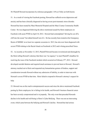 50. Plaintiff Howard incorporates by reference paragraphs 1-49 as if fully set forth herein.
51. As a result of viewing the Facebook posting, Howard has suffered severe depression and
anxiety and has been clinically diagnosed as having severe post-traumatic stress disorder.
Howard has been treated by Maui Memorial Hospital and the Maui County Community Health
Center. He was diagnosed following the above mentioned assault by Hertz employees on
Facebook with acute PTSD on April 10, 2012. Howard had contemplated “driving his car off a
cliff into the ocean” but talked himself out of it. He has recently been treated at the Emergency
Room of MMMC on at least two separate occasions in 2013; has also now been diagnosed with
severe PTSD relating to the Racial Attack on Facebook in 2012 and is being prescribed Tenex.
52.. As recently as November 13, 2013, Plaintiff Howard became revictimized and distraught by
the Hertz telling Howard’s attorney that there was “no urgency” to meet Plaintiff’s deadline for
resolving the issue of the Facebook incident which occurred on February 27th, 2012. Howard
developed suicidal ideation and required much assistance to prevent harm to Howard. Howard’s
attorney reached out to Hertz and requested any humanitarian gesture of kindess, support and
consideration towards Howard without any admission of liability, in order to intervene with
Howard’s severe PTSD at that time. Hertz failed to respond to Howard’s attorney’s request for
help.
53. Howard was on the road to entrepreneurial success and since the above mentioned Facebook
posting by Hertz employees; he is failing in his health, and Howard’s business financial career
has been severely compromised and is in jeopardy. The only event that preceded Howards
decline in his health and well-being is Hertz’s Cyber Bullying. There was not an intervening
event, which came between the bullying and Howard’s decline. Howard has had serious

26

 