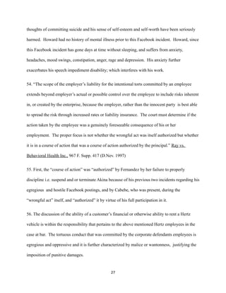 thoughts of committing suicide and his sense of self-esteem and self-worth have been seriously
harmed. Howard had no history of mental illness prior to this Facebook incident. Howard, since
this Facebook incident has gone days at time without sleeping, and suffers from anxiety,
headaches, mood swings, constipation, anger, rage and depression. His anxiety further
exacerbates his speech impediment disability; which interferes with his work.
54. “The scope of the employer’s liability for the intentional torts committed by an employee
extends beyond employer’s actual or possible control over the employee to include risks inherent
in, or created by the enterprise, because the employer, rather than the innocent party is best able
to spread the risk through increased rates or liability insurance. The court must determine if the
action taken by the employee was a genuinely foreseeable consequence of his or her
employment. The proper focus is not whether the wrongful act was itself authorized but whether
it is in a course of action that was a course of action authorized by the principal.” Ray vs.
Behavioral Health Inc., 967 F. Supp. 417 (D.Nev. 1997)
55. First, the “course of action” was “authorized” by Fernandez by her failure to properly
discipline i.e. suspend and or terminate Akina because of his previous two incidents regarding his
egregious and hostile Facebook postings, and by Cabebe, who was present, during the
“wrongful act” itself, and “authorized” it by virtue of his full participation in it.
56. The discussion of the ability of a customer’s financial or otherwise ability to rent a Hertz
vehicle is within the responsibility that pertains to the above mentioned Hertz employees in the
case at bar. The tortuous conduct that was committed by the corporate defendants employees is
egregious and oppressive and it is further characterized by malice or wantonness, justifying the
imposition of punitive damages.

27

 