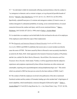 57. “ ‘An individual is liable for intentionally inflicting emotional distress when his conduct is
“so outrageous in character, and so extreme in degree, as to go beyond all possible bounds of
decency.” Howell v. New York Post Co. 81 N.Y. 2d 115, 121, 596 N.Y.S. 2d 350 (1993).
Specifically, a plaintiff must prove (1) extreme and outrageous conduct; (2) inent to cause, or
reckless disregard of a substantial probability of causing, severe emotional distress; (3) causal
connection between the conduct and injury; and (4) severe emotional distress.’” Stuto v.
Fleishman, 164 F.3d 820, 827 (2d Cir. 1999) cited in Turley v. Arcelor-Mittal
58. As stated above an employer can be held liable for this tort based on the acts of its employees
if the employees acted within the scope of their employment.
59. The Diagnostic and Statistical Manual of Mental Disorders fourth and fifth edition
(hereinafter DSM-4 and DSM-5) establishes that racism and, or a racist incident can directly
cause the onset of PTSD. The harm caused by Hertz to Howard is most accurately described in
an article by Dr. Butts, M.D. which appeared in the Journal of American Academy of Psychiatry
and the Law, entitled The Black Mask of Humanity: Racial/Ethnic Discrimination and PostTraumatic Stress Disorder, which stated, "Further, it will be argued herein that the subjective
experiences and symptoms experienced by those African-Americans are often extreme and
catastrophic, requiring active psychotherapeutic and psychopharmacologic care." This article
which was printed in 2002 has been proven correct by the latest editions of DSM -4 and 5.
60. The conduct of both the employees involved in the publication of the above mentioned
Facebook incident and the conduct of Fernandez leading up to this incident had “a high degree of
moral culpability, which manifest[ed] a conscious disregard of [Howard’s] rights.” Turley v.
Arcelor-Mittal N.Y. Fed (2012) cting Home Ins. Co. v. Am. Home Prods. Corp., 75 N.Y. 2d 196,

28

 