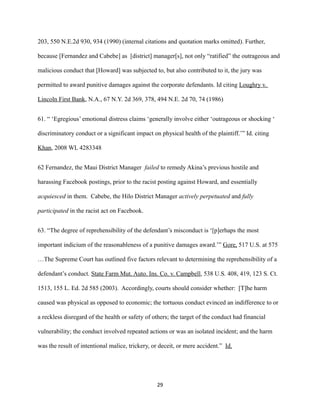 203, 550 N.E.2d 930, 934 (1990) (internal citations and quotation marks omitted). Further,
because [Fernandez and Cabebe] as [district] manager[s], not only “ratified” the outrageous and
malicious conduct that [Howard] was subjected to, but also contributed to it, the jury was
permitted to award punitive damages against the corporate defendants. Id citing Loughry v.
Lincoln First Bank, N.A., 67 N.Y. 2d 369, 378, 494 N.E. 2d 70, 74 (1986)
61. “ ‘Egregious’ emotional distress claims ‘generally involve either ‘outrageous or shocking ‘
discriminatory conduct or a significant impact on physical health of the plaintiff.’” Id. citing
Khan, 2008 WL 4283348
62 Fernandez, the Maui District Manager failed to remedy Akina’s previous hostile and
harassing Facebook postings, prior to the racist posting against Howard, and essentially
acquiesced in them. Cabebe, the Hilo District Manager actively perpetuated and fully
participated in the racist act on Facebook.
63. “The degree of reprehensibility of the defendant’s misconduct is ‘[p]erhaps the most
important indicium of the reasonableness of a punitive damages award.’” Gore, 517 U.S. at 575
…The Supreme Court has outlined five factors relevant to determining the reprehensibility of a
defendant’s conduct. State Farm Mut. Auto. Ins. Co. v. Campbell, 538 U.S. 408, 419, 123 S. Ct.
1513, 155 L. Ed. 2d 585 (2003). Accordingly, courts should consider whether: [T]he harm
caused was physical as opposed to economic; the tortuous conduct evinced an indifference to or
a reckless disregard of the health or safety of others; the target of the conduct had financial
vulnerability; the conduct involved repeated actions or was an isolated incident; and the harm
was the result of intentional malice, trickery, or deceit, or mere accident.” Id.

29

 