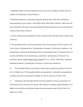 7. Defendant Cabebe at all times mentioned in this action was an employee of Hertz and was a
resident of the Big Island, County of Hawai’i.
8. Defendant Facebook is a corporation organized under the laws of the State of Delaware,
whose principal executive office is 1601 Willow Road, Menlo Park, California 94025 and at all
times mentioned in this action was doing substantial business through its users on the Island and
County of Maui, State of Hawai’i.
8. All acts mentioned and complained of herein occurred on the Island and County of Maui, State
of Hawai’i.
9. This Honorable District Court has jurisdiction of this cause pursuant to 28 USC Section 1332,
as New Jersey is Defendants Hertz “principal place of business” for Diversity Jurisdiction. The
principal place of business for Defendants Hertz was determined by the U.S. Supreme Court in a
case that clarified the test for determining a corporation’s “principal place of business” in a
unanimous opinion regarding Hertz Corp v. Friend 559 U.S.__(2010). Menlo Park, Calfornia is
Defendant Facebook’s “principal place of business” for Diversity Jurisdiction.
10.

This Honorable District Court also has subject matter jurisdiction pursuant to Title II of

the Civil Rights Act of 1964 regarding “public accommodations”, such public accommodations
as defined in the above mentioned Civil Rights Act Title II, and also in 42 USC 12181.
11.

Furthermore, this Honorable District Court has jurisdiction of this case pursuant to 18

USC Section 241 as well as 42 USC Section 1985 wherein a Conspiracy against Plaintiff’s Civil
Rights exists which have denied him freedom from discrimination under Title II of the Civil
Rights Act of 1964.

3

 