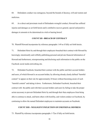 68.

Defendants conduct was outrageous, beyond the bounds of decency, will and wanton and

malicious.
69.

As a direct and proximate result of Defendants wrongful conduct, Howard has suffered

injuries and damages as set forth herein and is entitled to recover general, special and punitive
damages in amounts to be determined at a trial or hearing hereof.
COUNT XII - BREACH OF CONTRACT
70. Plaintiff Howard incorporates by reference paragraphs 1-69 as if fully set forth herein.
71.

Defendant Hertz by and through their employees breached their contract with Howard by

knowingly, intentionally and willfully publishing personal and private financial information of
Howard and furthermore, misrepresenting and disclosing such information to the public on the
Facebook social media networking site.
72.

Defendant Facebook, breached their contract with the public and their account holders

and users, of which Howard is an account holder, by allowing already clearly defined “harmful
content” to appear on their site for approximately 24 hours without becoming aware of such
“harmful content” and taking it down. Furthermore, Defendant Facebook, breached their
contract with the public and with their account holders and users by failing to take the proper
action necessary to prevent Defendant Hertz by and through their then employess from being
able to continue to attack, and harm others with hostility, and violent conduct on Facebook, by
continuing to allow the named Defendant employees to maintain accounts on Facebook.
COUNT XIII - NEGLIGENT INFLICTION OF EMOTIONAL DISTRESS
73. Plaintiff by reference incorporates paragraphs 1-72as if fully set forth herein.
31

 