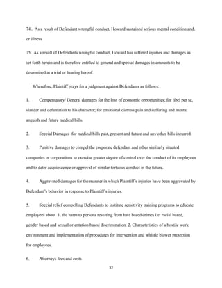 74.. As a result of Defendant wrongful conduct, Howard sustained serious mental condition and,
or illness
75. As a result of Defendants wrongful conduct, Howard has suffered injuries and damages as
set forth herein and is therefore entitled to general and special damages in amounts to be
determined at a trial or hearing hereof.
Wherefore, Plaintiff prays for a judgment against Defendants as follows:
1.

Compensatory/ General damages for the loss of economic opportunities; for libel per se,

slander and defamation to his character; for emotional distress;pain and suffering and mental
anguish and future medical bills.
2.

Special Damages for medical bills past, present and future and any other bills incurred.

3.

Punitive damages to compel the corporate defendant and other similarly situated

companies or corporations to exercise greater degree of control over the conduct of its employees
and to deter acquiescence or approval of similar tortuous conduct in the future.
4.

Aggravated damages for the manner in which Plaintiff’s injuries have been aggravated by

Defendant’s behavior in response to Plaintiff’s injuries.
5.

Special relief compelling Defendants to institute sensitivity training programs to educate

employees about 1. the harm to persons resulting from hate based crimes i.e. racial based,
gender based and sexual orientation based discrimination. 2. Characteristics of a hostile work
environment and implementation of procedures for intervention and whistle blower protection
for employees.
6.

Attorneys fees and costs
32

 
