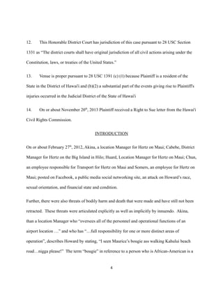 12.

This Honorable District Court has jurisdiction of this case pursuant to 28 USC Section

1331 as “The district courts shall have original jurisdiction of all civil actions arising under the
Constitution, laws, or treaties of the United States.”
13.

Venue is proper pursuant to 28 USC 1391 (c) (1) because Plaintiff is a resident of the

State in the District of Hawai'i and (b)(2) a substantial part of the events giving rise to Plaintiff's
injuries occurred in the Judicial District of the State of Hawai'i
14.

On or about November 20th, 2013 Plaintiff received a Right to Sue letter from the Hawai'i

Civil Rights Commission.
INTRODUCTION
On or about February 27th, 2012, Akina, a location Manager for Hertz on Maui; Cabebe, District
Manager for Hertz on the Big Island in Hilo; Huard, Location Manager for Hertz on Maui; Chun,
an employee responsible for Transport for Hertz on Maui and Somers, an employee for Hertz on
Maui; posted on Facebook, a public media social networking site, an attack on Howard’s race,
sexual orientation, and financial state and condition.
Further, there were also threats of bodily harm and death that were made and have still not been
retracted. These threats were articulated explicitly as well as implicitly by innuendo. Akina,
than a location Manager who “oversees all of the personnel and operational functions of an
airport location …” and who has “…full responsibility for one or more distinct areas of
operation”, describes Howard by stating, “I seen Maurice’s bougie ass walking Kahului beach
road…nigga please!” The term “bougie” in reference to a person who is African-American is a

4

 