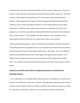 connected to the work of the corporation and falls within the scope of employment. There is no
history of racial animosity among Howard and the aforementioned Hertz employees. This racial
animosity clearly impacts the corporation and its work and this violent and discriminatory
behavior is being engaged in by an upper level Hertz manager and middle management Hertz
employees who are acting with apparent authority as well as acting within the scope of their
employment. Furthermore, these supervisory personnel are giving approval for lower level
employees to act with the same unlawful and despicable behavior towards the African-American
Hertz customer, Howard. These managers and other employees were commenting on and
referencing the vehicles that Howard was renting and his ability to pay for them.
2.This Facebook posting depicts a culture of racism and discrimination at the Hertz corporation.
This posting depicts adverse judgment about a race and publically mischaracterizes and discloses
private facts about Howard to intentionally portray him in a “false light”. He is given disparate
treatment, treated differently than Hertz’s other highly rated regular paying customers. He is
singled out from amongst the customers who are members of Hertz’s gold card Presidential
Circle. He is singled out and discriminated against because of his race. Racial animus is clearly
present.
Employees act with the scope of Hertz’s employment pursuant to The Doctrine of
Respondiat Superior
3. For a corporation to be vicariously liable for the statements of its employees, a servant must be
doing an act in furtherance of the master’s business. The depicting of a declining credit card and
Howard’s rentals of high end vehicles, would be regarded as these employees doing an act within
the scope of their employment. Moreover, it is the corporation which has cloaked these

7

 