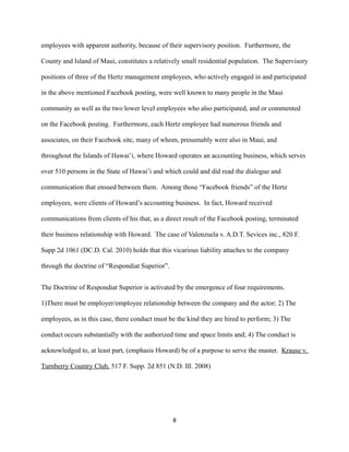 employees with apparent authority, because of their supervisory position. Furthermore, the
County and Island of Maui, constitutes a relatively small residential population. The Supervisory
positions of three of the Hertz management employees, who actively engaged in and participated
in the above mentioned Facebook posting, were well known to many people in the Maui
community as well as the two lower level employees who also participated, and or commented
on the Facebook posting. Furthermore, each Hertz employee had numerous friends and
associates, on their Facebook site, many of whom, presumably were also in Maui, and
throughout the Islands of Hawai’i, where Howard operates an accounting business, which serves
over 510 persons in the State of Hawai’i and which could and did read the dialogue and
communication that ensued between them. Among those “Facebook friends” of the Hertz
employees, were clients of Howard’s accounting business. In fact, Howard received
communications from clients of his that, as a direct result of the Facebook posting, terminated
their business relationship with Howard. The case of Valenzuela v. A.D.T. Sevices inc., 820 F.
Supp 2d 1061 (DC.D. Cal. 2010) holds that this vicarious liability attaches to the company
through the doctrine of “Respondiat Superior”.
The Doctrine of Respondiat Superior is activated by the emergence of four requirements.
1)There must be employer/employee relationship between the company and the actor; 2) The
employees, as in this case, there conduct must be the kind they are hired to perform; 3) The
conduct occurs substantially with the authorized time and space limits and; 4) The conduct is
acknowledged to, at least part, (emphasis Howard) be of a purpose to serve the master. Krause v.
Turnberry Country Club, 517 F. Supp. 2d 851 (N.D. Ill. 2008)

8

 