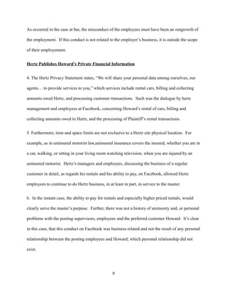 As occurred in the case at bar, the misconduct of the employees must have been an outgrowth of
the employment. If this conduct is not related to the employer’s business, it is outside the scope
of their employement.
Hertz Publishes Howard’s Private Financial Information
4. The Hertz Privacy Statement states, “We will share your personal data among ourselves, our
agents… to provide services to you,” which services include rental cars, billing and collecting
amounts owed Hertz, and processing customer transactions. Such was the dialogue by hertz
management and employees at Facebook, concerning Howard’s rental of cars, billing and
collecting amounts owed to Hertz, and the processing of Plaintiff’s rental transactions.
5. Furthermore, time and space limits are not exclusive to a Hertz site physical location. For
example, as in uninsured motorist law,uninsured insurance covers the insured, whether you are in
a car, walking, or sitting in your living room watching television, when you are injured by an
uninsured motorist. Hertz’s managers and employees, discussing the business of a regular
customer in detail, as regards his rentals and his ability to pay, on Facebook, allowed Hertz
employees to continue to do Hertz business, in at least in part, in service to the master.
6. In the instant case, the ability to pay for rentals and especially higher priced rentals, would
clearly serve the master’s purpose. Further, there was not a history of animosity and, or personal
problems with the posting supervisors, employees and the preferred customer Howard. It’s clear
in this case, that this conduct on Facebook was business related and not the result of any personal
relationship between the posting employees and Howard; which personal relationship did not
exist.

9

 