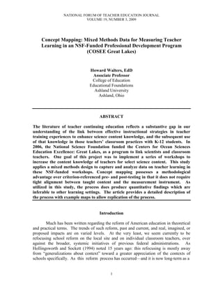 NATIONAL FORUM OF TEACHER EDUCATION JOURNAL
VOLUME 19, NUMBER 3, 2009
1
Concept Mapping: Mixed Methods Data for Measuring Teacher
Learning in an NSF-Funded Professional Development Program
(COSEE Great Lakes)
Howard Walters, EdD
Associate Professor
College of Education
Educational Foundations
Ashland University
Ashland, Ohio
ABSTRACT
The literature of teacher continuing education reflects a substantive gap in our
understanding of the link between effective instructional strategies in teacher
training experiences to enhance science content knowledge, and the subsequent use
of that knowledge in those teachers’ classroom practices with K-12 students. In
2006, the National Science Foundation funded the Centers for Ocean Sciences
Education Excellence: Great Lakes, as a program to link scientists and classroom
teachers. One goal of this project was to implement a series of workshops to
increase the content knowledge of teachers for select science content. This study
applies a mixed methods design to capture and analyze data on teacher learning in
these NSF-funded workshops. Concept mapping possesses a methodological
advantage over criterion-referenced pre- and post-testing in that it does not require
tight alignment between taught content and the measurement instrument. As
utilized in this study, the process does produce quantitative findings which are
inferable to other learning settings. The article provides a detailed description of
the process with example maps to allow replication of the process.
Introduction
Much has been written regarding the reform of American education in theoretical
and practical terms. The trends of such reform, past and current, and real, imagined, or
proposed impacts are on varied levels. At the very least, we seem currently to be
refocusing school reform on the local site and on individual classroom teachers, over
against the broader, systemic initiatives of previous federal administrations. As
Hollingsworth and Sockett (1994) noted 15 years ago: this refocusing is mostly away
from “generalizations about context” toward a greater appreciation of the contexts of
schools specifically. As this reform process has occurred—and it is now long-term as a
 