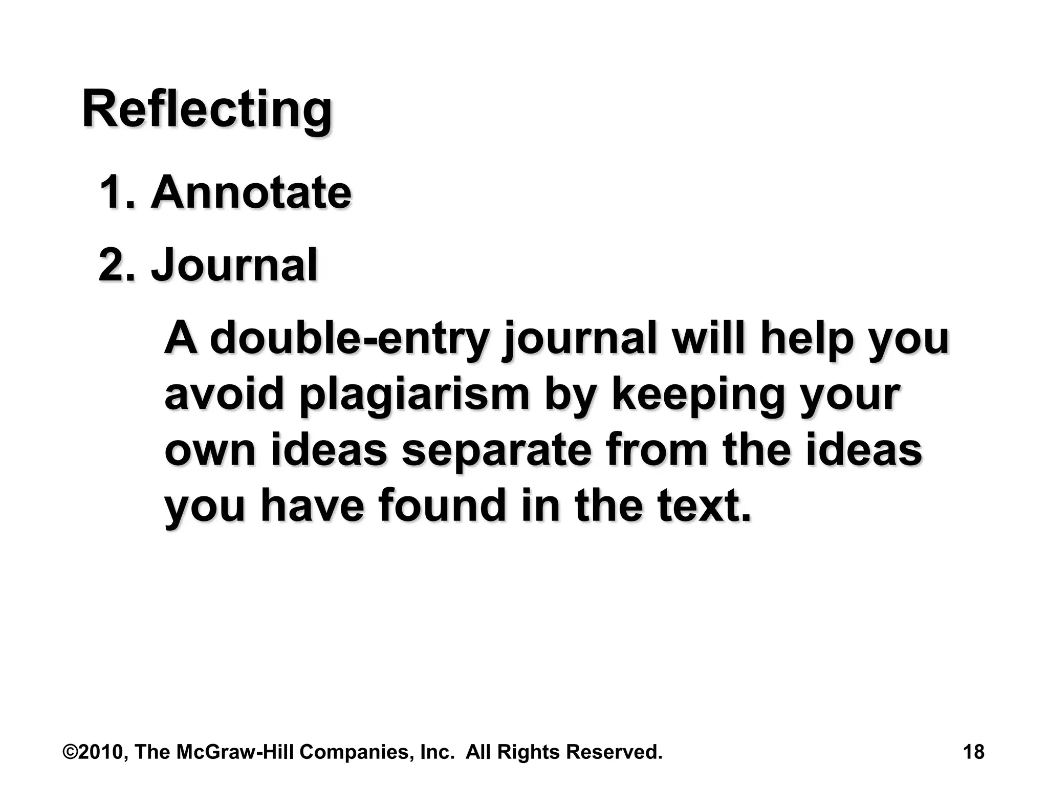 ©2010, The McGraw-Hill Companies, Inc. All Rights Reserved. 18
Reflecting
1. Annotate
2. Journal
A double-entry journal will help you
avoid plagiarism by keeping your
own ideas separate from the ideas
you have found in the text.
 
