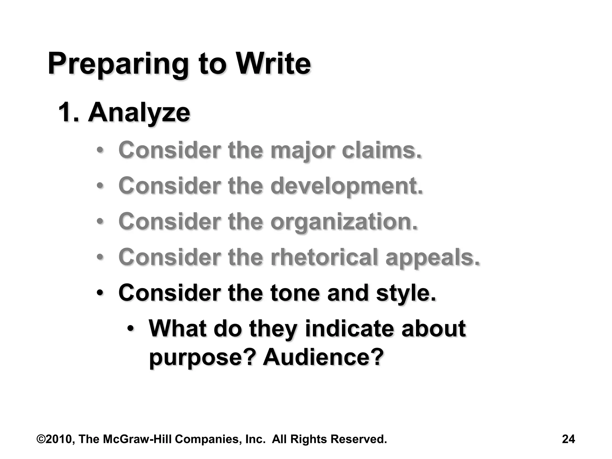 ©2010, The McGraw-Hill Companies, Inc. All Rights Reserved. 24
Preparing to Write
1. Analyze
• Consider the major claims.
• Consider the development.
• Consider the organization.
• Consider the rhetorical appeals.
• Consider the tone and style.
• What do they indicate about
purpose? Audience?
 