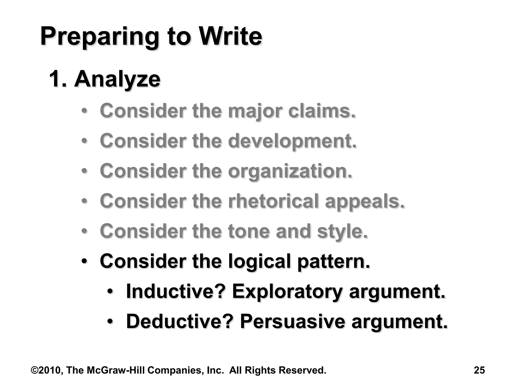 ©2010, The McGraw-Hill Companies, Inc. All Rights Reserved. 25
Preparing to Write
1. Analyze
• Consider the major claims.
• Consider the development.
• Consider the organization.
• Consider the rhetorical appeals.
• Consider the tone and style.
• Consider the logical pattern.
• Inductive? Exploratory argument.
• Deductive? Persuasive argument.
 