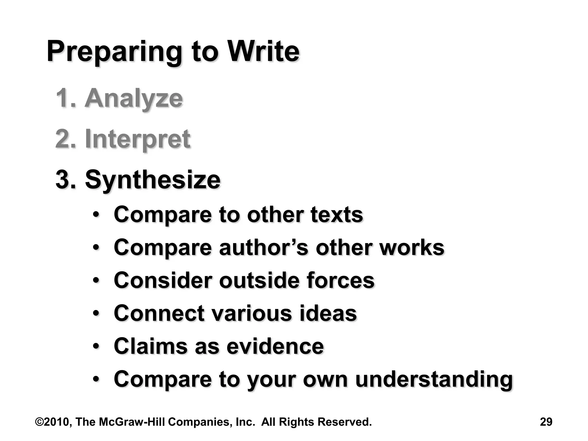 ©2010, The McGraw-Hill Companies, Inc. All Rights Reserved. 29
Preparing to Write
1. Analyze
2. Interpret
3. Synthesize
• Compare to other texts
• Compare author’s other works
• Consider outside forces
• Connect various ideas
• Claims as evidence
• Compare to your own understanding
 
