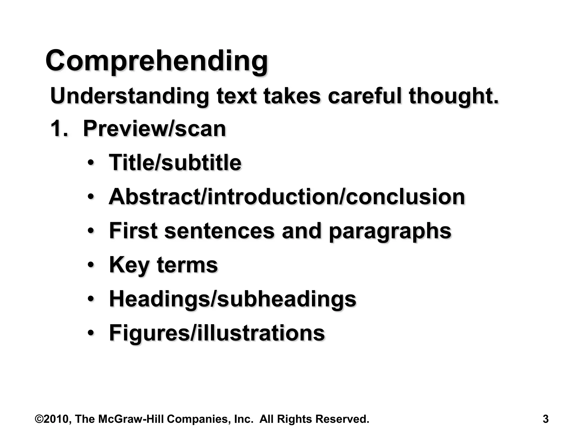 ©2010, The McGraw-Hill Companies, Inc. All Rights Reserved. 3
Comprehending
Understanding text takes careful thought.
1. Preview/scan
• Title/subtitle
• Abstract/introduction/conclusion
• First sentences and paragraphs
• Key terms
• Headings/subheadings
• Figures/illustrations
 