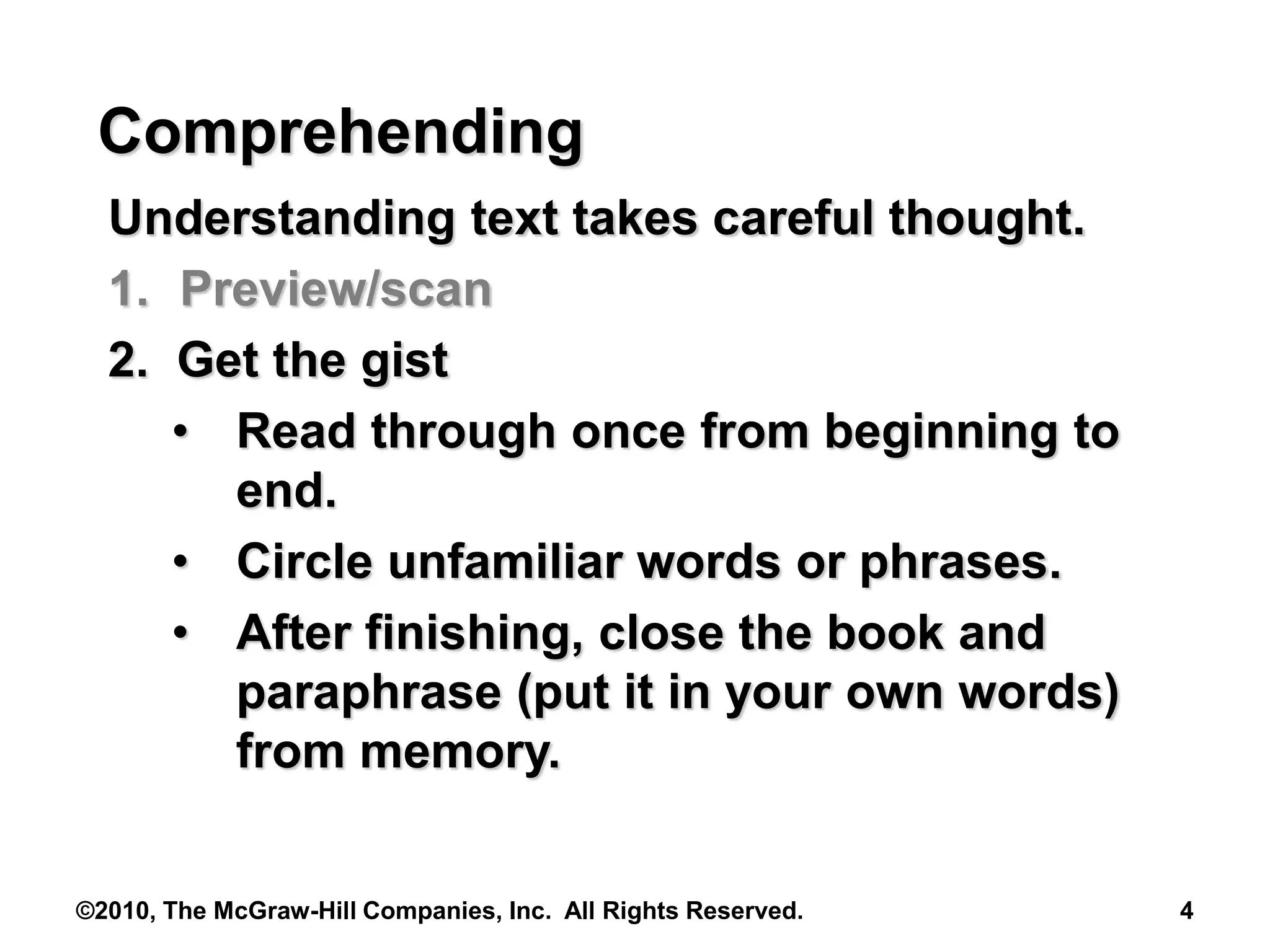 ©2010, The McGraw-Hill Companies, Inc. All Rights Reserved. 4
Comprehending
Understanding text takes careful thought.
1. Preview/scan
2. Get the gist
• Read through once from beginning to
end.
• Circle unfamiliar words or phrases.
• After finishing, close the book and
paraphrase (put it in your own words)
from memory.
 