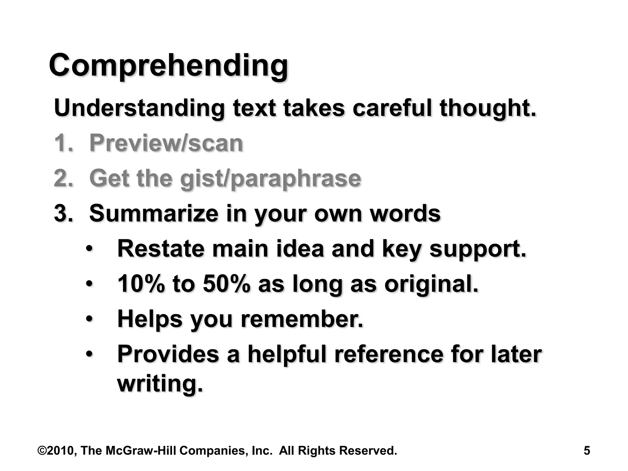 ©2010, The McGraw-Hill Companies, Inc. All Rights Reserved. 5
Comprehending
Understanding text takes careful thought.
1. Preview/scan
2. Get the gist/paraphrase
3. Summarize in your own words
• Restate main idea and key support.
• 10% to 50% as long as original.
• Helps you remember.
• Provides a helpful reference for later
writing.
 