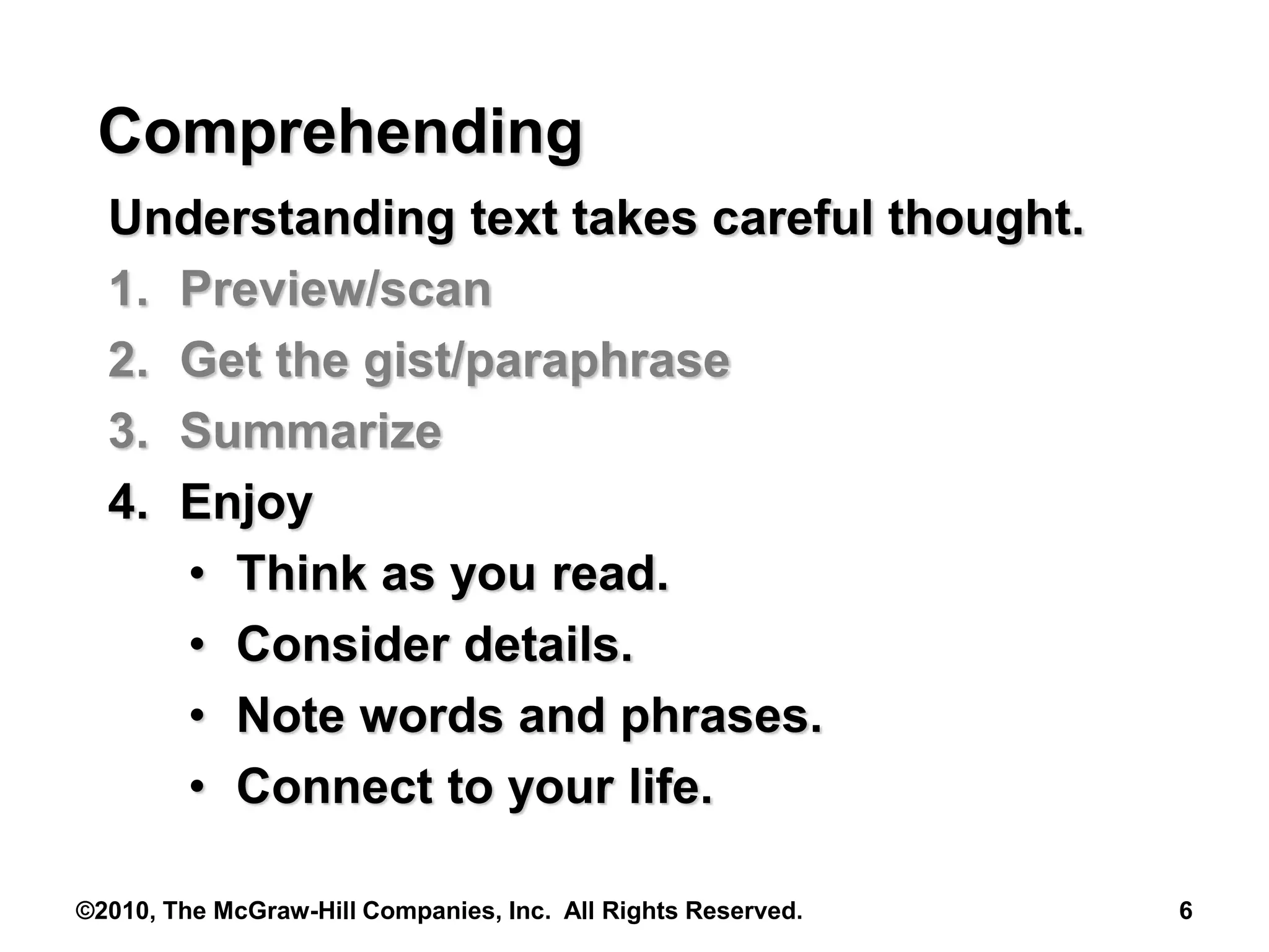 ©2010, The McGraw-Hill Companies, Inc. All Rights Reserved. 6
Comprehending
Understanding text takes careful thought.
1. Preview/scan
2. Get the gist/paraphrase
3. Summarize
4. Enjoy
• Think as you read.
• Consider details.
• Note words and phrases.
• Connect to your life.
 