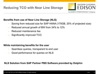 © 2013 SAP AG or an SAP affiliate company. All rights reserved. 13Public
Reducing TCO with Near Line Storage
Benefits from use of Near Line Storage (NLS)
• Saving from reduced size for SAP HANA (170GB, 25% of projected size)
• Reduced annual growth of BW from 34% to 12%
• Reduced maintenance fee
• Significantly improved TCO
While maintaining benefits for the user
• Seamless queries, transparent to end user
• Good performance for queries on NLS
NLS Solution from SAP Partner PBS Software provided by Dolphin
 