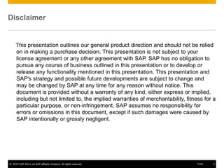 © 2013 SAP AG or an SAP affiliate company. All rights reserved. 3Public
Disclaimer
This presentation outlines our general product direction and should not be relied
on in making a purchase decision. This presentation is not subject to your
license agreement or any other agreement with SAP. SAP has no obligation to
pursue any course of business outlined in this presentation or to develop or
release any functionality mentioned in this presentation. This presentation and
SAP's strategy and possible future developments are subject to change and
may be changed by SAP at any time for any reason without notice. This
document is provided without a warranty of any kind, either express or implied,
including but not limited to, the implied warranties of merchantability, fitness for a
particular purpose, or non-infringement. SAP assumes no responsibility for
errors or omissions in this document, except if such damages were caused by
SAP intentionally or grossly negligent.
 