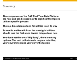 © 2013 SAP AG or an SAP affiliate company. All rights reserved. 32Public
Summary
The components of the SAP Real Time Data Platform
are here and can be used now to significantly improve
utilities specific process
The real-time data platform for utilities is on its way
To enable and benefit from the smart grid utilities
should take the first steps toward this platform now
You don’t need to do a “Big Bang”, there are many
options. The best path depends on your priorities,
your environment and your current situation
 