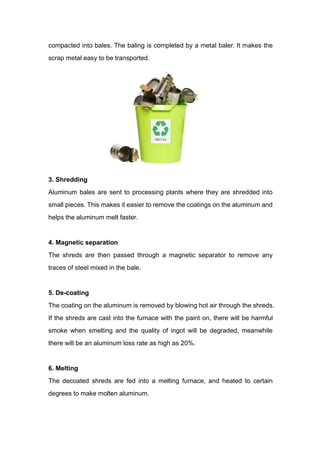 compacted into bales. The baling is completed by a metal baler. It makes the
scrap metal easy to be transported.
3. Shredding
Aluminum bales are sent to processing plants where they are shredded into
small pieces. This makes it easier to remove the coatings on the aluminum and
helps the aluminum melt faster.
4. Magnetic separation
The shreds are then passed through a magnetic separator to remove any
traces of steel mixed in the bale.
5. De-coating
The coating on the aluminum is removed by blowing hot air through the shreds.
If the shreds are cast into the furnace with the paint on, there will be harmful
smoke when smelting and the quality of ingot will be degraded, meanwhile
there will be an aluminum loss rate as high as 20%.
6. Melting
The decoated shreds are fed into a melting furnace, and heated to certain
degrees to make molten aluminum.
 