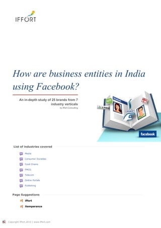 How are business entities in India
   using Facebook?
         An in-depth study of 25 brands from 7
                             industry verticals
                                         by Iffort Consulting




    List of industries covered

               Media

               Consumer Durables

               Food Chains

               FMCG

               Telecom

               Online Portals

               Publishing



   Page Suggestions

               iffort

               itemperance




Copyright Iffort 2010 | www.iffort.com
 