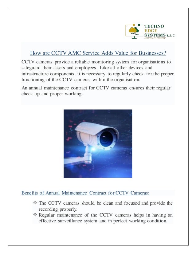 How are CCTV AMC Service Adds Value for Businesses?
CCTV cameras provide a reliable monitoring system for organisations to
safeguard their assets and employees. Like all other devices and
infrastructure components, it is necessary to regularly check for the proper
functioning of the CCTV cameras within the organisation.
An annual maintenance contract for CCTV cameras ensures their regular
check-up and proper working.
Benefits of Annual Maintenance Contract for CCTV Cameras:
 The CCTV cameras should be clean and focused and provide the
recording properly.
 Regular maintenance of the CCTV cameras helps in having an
effective surveillance system and in perfect working condition.
 