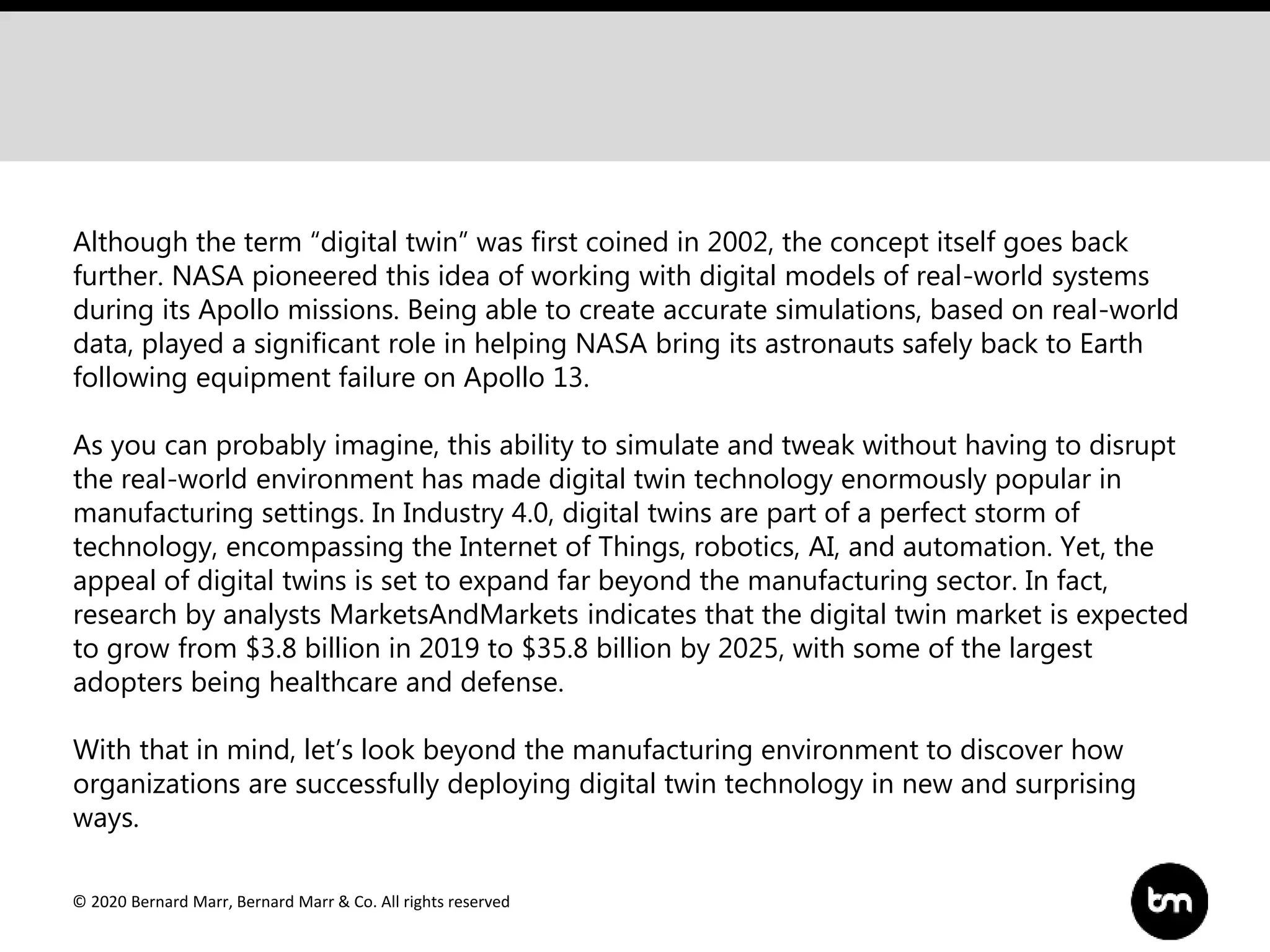 © 2020 Bernard Marr, Bernard Marr & Co. All rights reserved
Although the term “digital twin” was first coined in 2002, the concept itself goes back
further. NASA pioneered this idea of working with digital models of real-world systems
during its Apollo missions. Being able to create accurate simulations, based on real-world
data, played a significant role in helping NASA bring its astronauts safely back to Earth
following equipment failure on Apollo 13.
As you can probably imagine, this ability to simulate and tweak without having to disrupt
the real-world environment has made digital twin technology enormously popular in
manufacturing settings. In Industry 4.0, digital twins are part of a perfect storm of
technology, encompassing the Internet of Things, robotics, AI, and automation. Yet, the
appeal of digital twins is set to expand far beyond the manufacturing sector. In fact,
research by analysts MarketsAndMarkets indicates that the digital twin market is expected
to grow from $3.8 billion in 2019 to $35.8 billion by 2025, with some of the largest
adopters being healthcare and defense.
With that in mind, let’s look beyond the manufacturing environment to discover how
organizations are successfully deploying digital twin technology in new and surprising
ways.
 