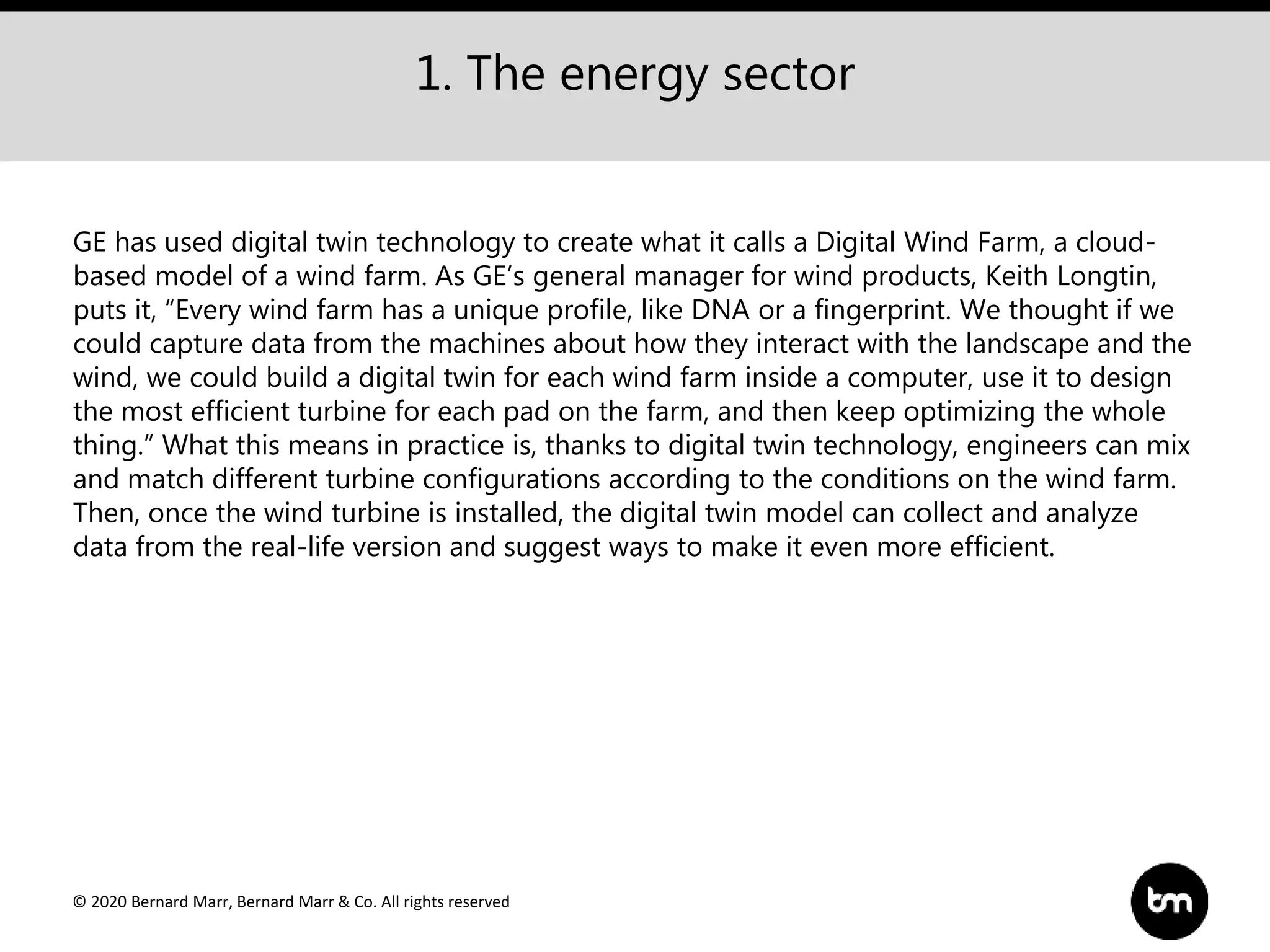 © 2020 Bernard Marr, Bernard Marr & Co. All rights reserved
1. The energy sector
GE has used digital twin technology to create what it calls a Digital Wind Farm, a cloud-
based model of a wind farm. As GE’s general manager for wind products, Keith Longtin,
puts it, “Every wind farm has a unique profile, like DNA or a fingerprint. We thought if we
could capture data from the machines about how they interact with the landscape and the
wind, we could build a digital twin for each wind farm inside a computer, use it to design
the most efficient turbine for each pad on the farm, and then keep optimizing the whole
thing.” What this means in practice is, thanks to digital twin technology, engineers can mix
and match different turbine configurations according to the conditions on the wind farm.
Then, once the wind turbine is installed, the digital twin model can collect and analyze
data from the real-life version and suggest ways to make it even more efficient.
 