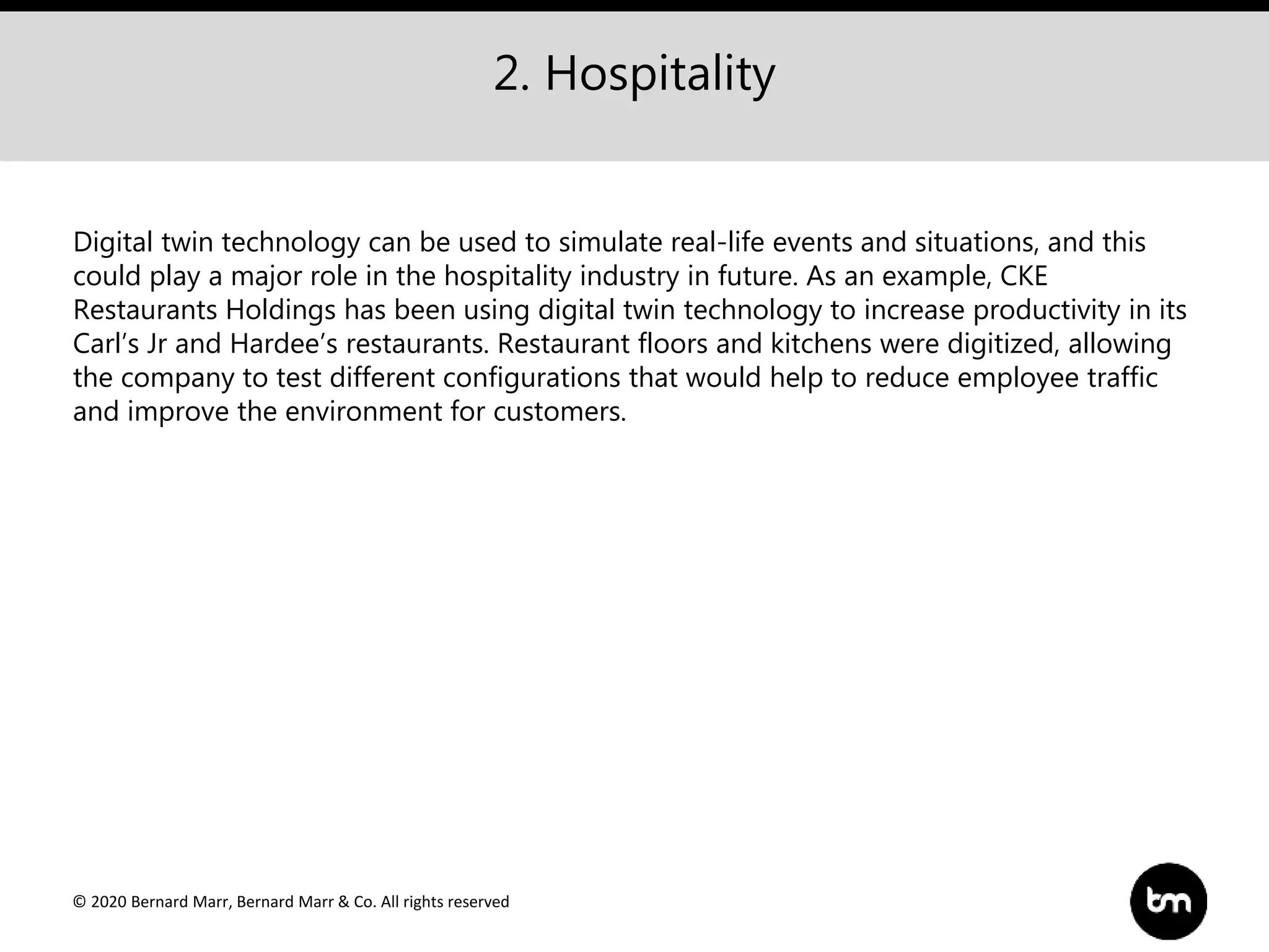 © 2020 Bernard Marr, Bernard Marr & Co. All rights reserved
2. Hospitality
Digital twin technology can be used to simulate real-life events and situations, and this
could play a major role in the hospitality industry in future. As an example, CKE
Restaurants Holdings has been using digital twin technology to increase productivity in its
Carl’s Jr and Hardee’s restaurants. Restaurant floors and kitchens were digitized, allowing
the company to test different configurations that would help to reduce employee traffic
and improve the environment for customers.
 