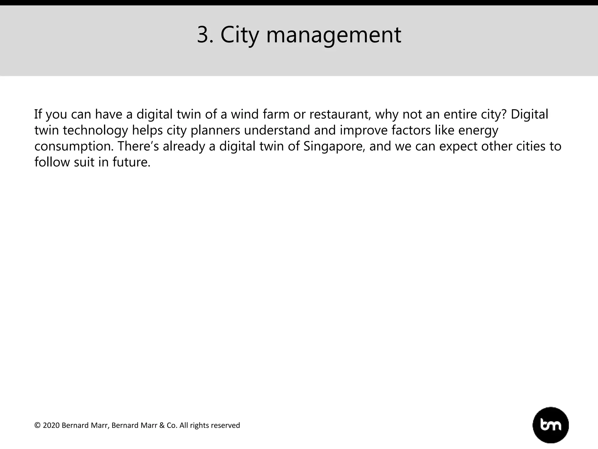 © 2020 Bernard Marr, Bernard Marr & Co. All rights reserved
3. City management
If you can have a digital twin of a wind farm or restaurant, why not an entire city? Digital
twin technology helps city planners understand and improve factors like energy
consumption. There’s already a digital twin of Singapore, and we can expect other cities to
follow suit in future.
 