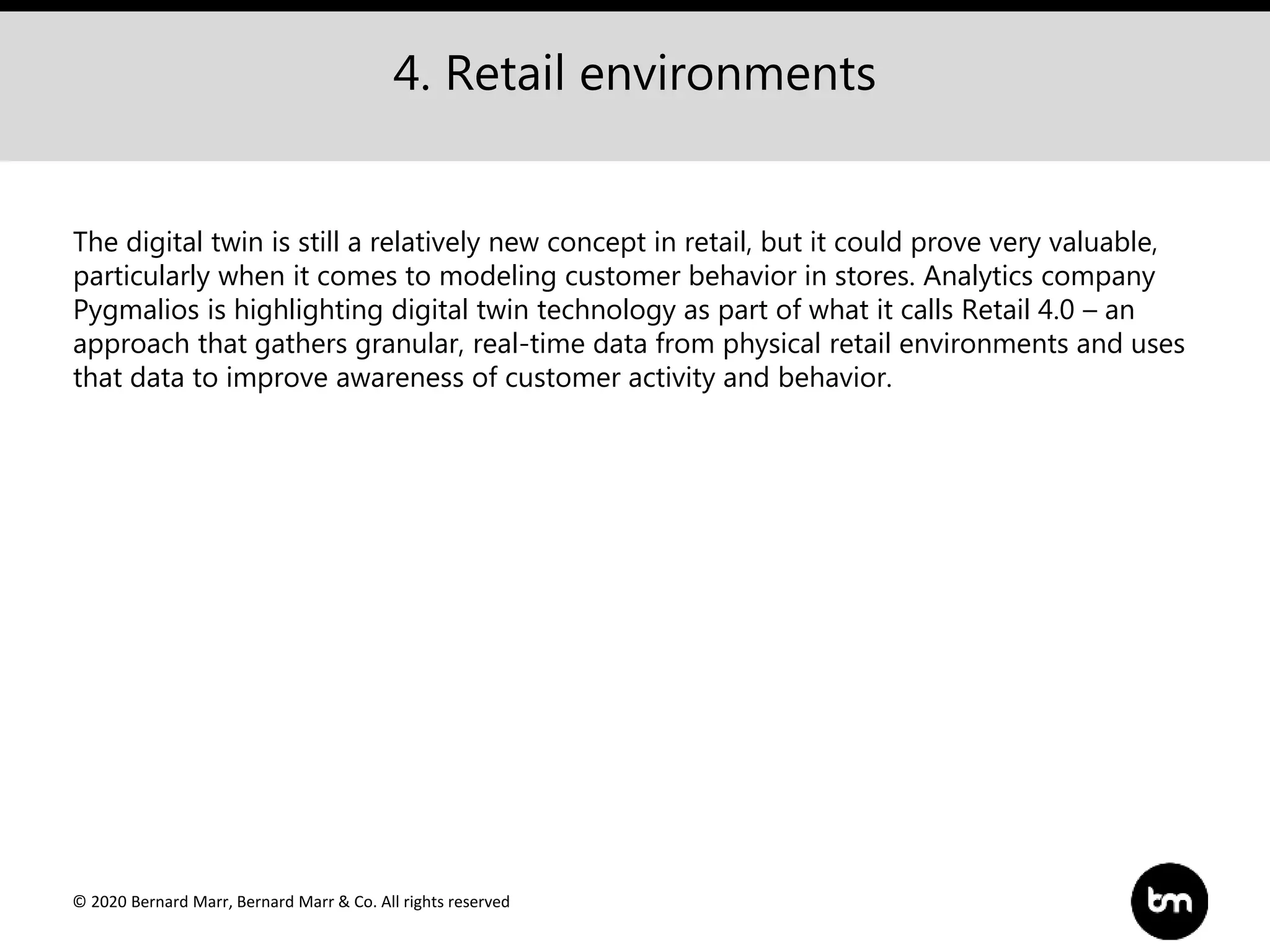 © 2020 Bernard Marr, Bernard Marr & Co. All rights reserved
4. Retail environments
The digital twin is still a relatively new concept in retail, but it could prove very valuable,
particularly when it comes to modeling customer behavior in stores. Analytics company
Pygmalios is highlighting digital twin technology as part of what it calls Retail 4.0 – an
approach that gathers granular, real-time data from physical retail environments and uses
that data to improve awareness of customer activity and behavior.
 