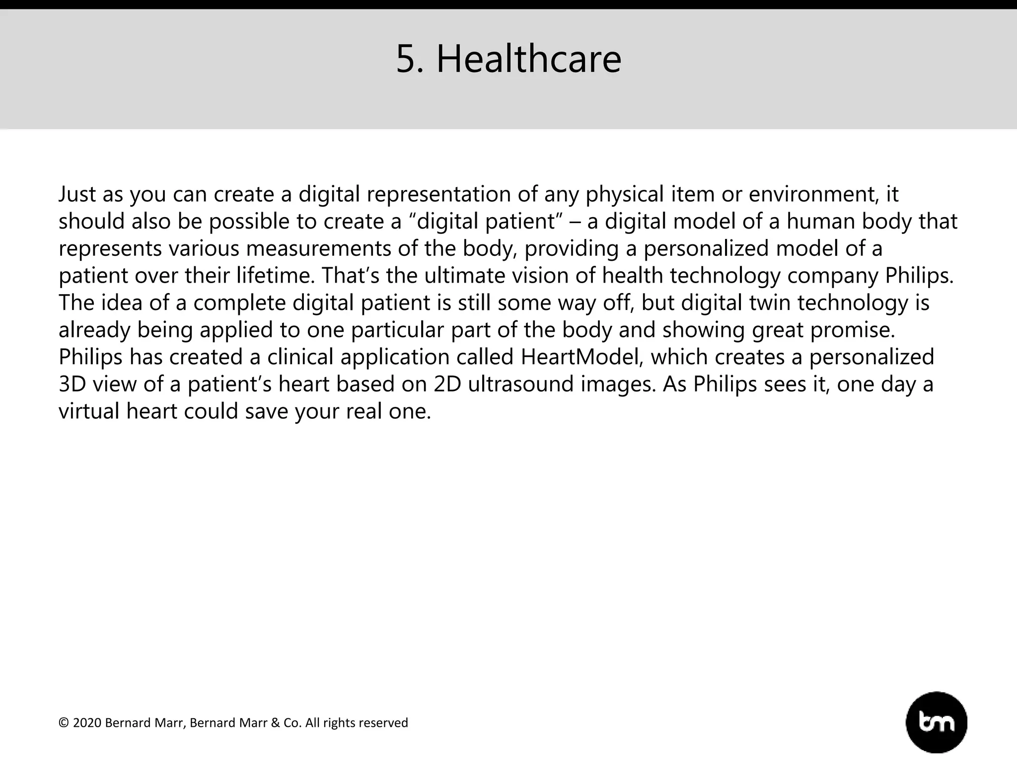 © 2020 Bernard Marr, Bernard Marr & Co. All rights reserved
5. Healthcare
Just as you can create a digital representation of any physical item or environment, it
should also be possible to create a “digital patient” – a digital model of a human body that
represents various measurements of the body, providing a personalized model of a
patient over their lifetime. That’s the ultimate vision of health technology company Philips.
The idea of a complete digital patient is still some way off, but digital twin technology is
already being applied to one particular part of the body and showing great promise.
Philips has created a clinical application called HeartModel, which creates a personalized
3D view of a patient’s heart based on 2D ultrasound images. As Philips sees it, one day a
virtual heart could save your real one.
 