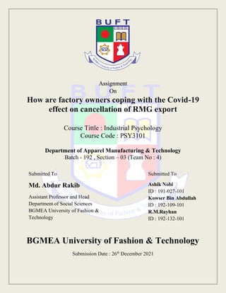 Assignment
On
How are factory owners coping with the Covid-19
effect on cancellation of RMG export
Course Tittle : Industrial Psychology
Course Code : PSY3101
Department of Apparel Manufacturing & Technology
Batch - 192 , Section – 03 (Team No : 4)
BGMEA University of Fashion & Technology
Submission Date : 26th
December 2021
Submitted To
Md. Abdur Rakib
Assistant Professor and Head
Department of Social Sciences
BGMEA University of Fashion &
Technology
Submitted To
Ashik Nobi
ID : 191-027-101
Kowser Bin Abdullah
ID : 192-109-101
R.M.Rayhan
ID : 192-132-101
 