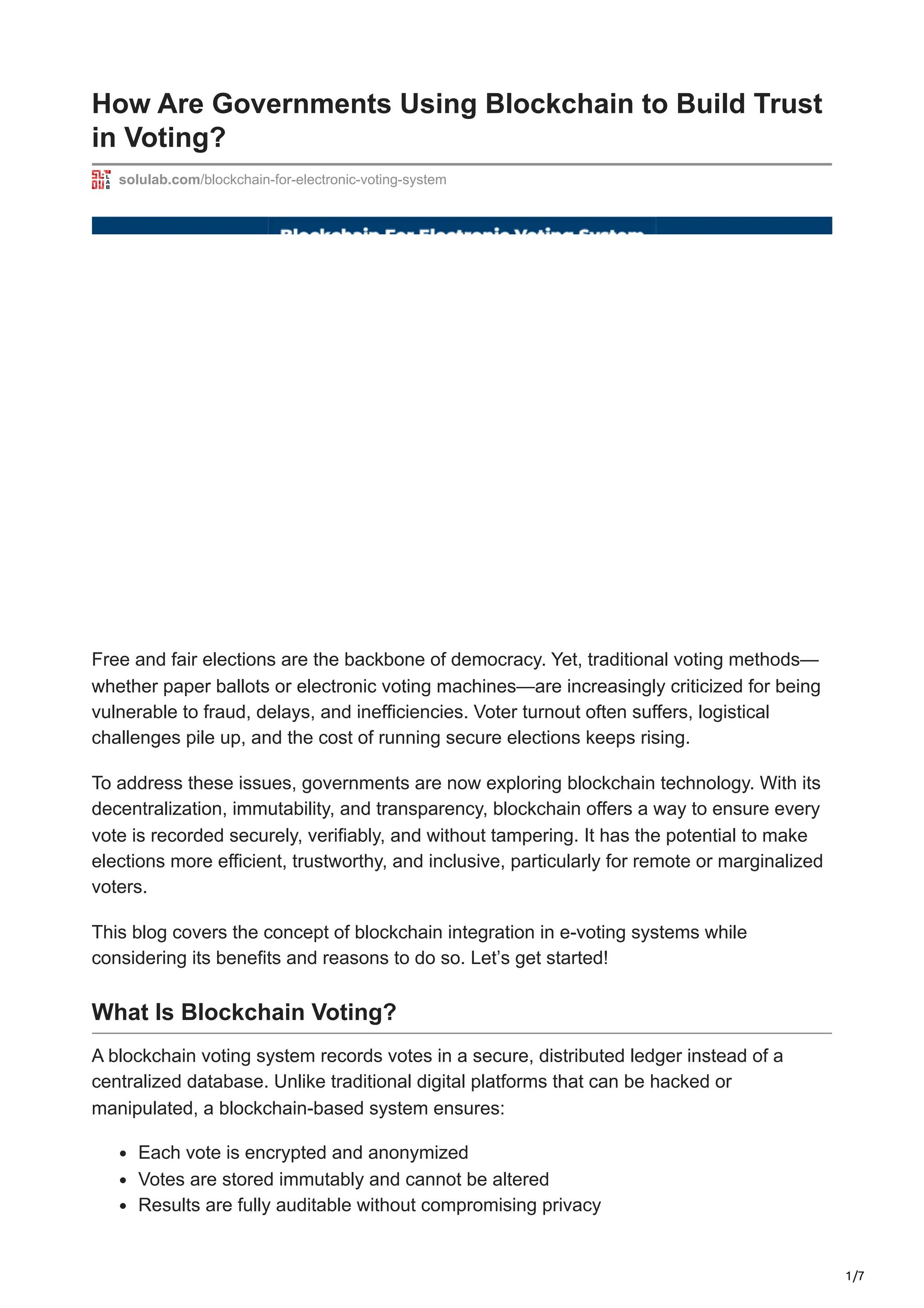 1/7
How Are Governments Using Blockchain to Build Trust
in Voting?
solulab.com/blockchain-for-electronic-voting-system
Free and fair elections are the backbone of democracy. Yet, traditional voting methods—
whether paper ballots or electronic voting machines—are increasingly criticized for being
vulnerable to fraud, delays, and inefficiencies. Voter turnout often suffers, logistical
challenges pile up, and the cost of running secure elections keeps rising.
To address these issues, governments are now exploring blockchain technology. With its
decentralization, immutability, and transparency, blockchain offers a way to ensure every
vote is recorded securely, verifiably, and without tampering. It has the potential to make
elections more efficient, trustworthy, and inclusive, particularly for remote or marginalized
voters.
This blog covers the concept of blockchain integration in e-voting systems while
considering its benefits and reasons to do so. Let’s get started!
What Is Blockchain Voting?
A blockchain voting system records votes in a secure, distributed ledger instead of a
centralized database. Unlike traditional digital platforms that can be hacked or
manipulated, a blockchain-based system ensures:
Each vote is encrypted and anonymized
Votes are stored immutably and cannot be altered
Results are fully auditable without compromising privacy
 