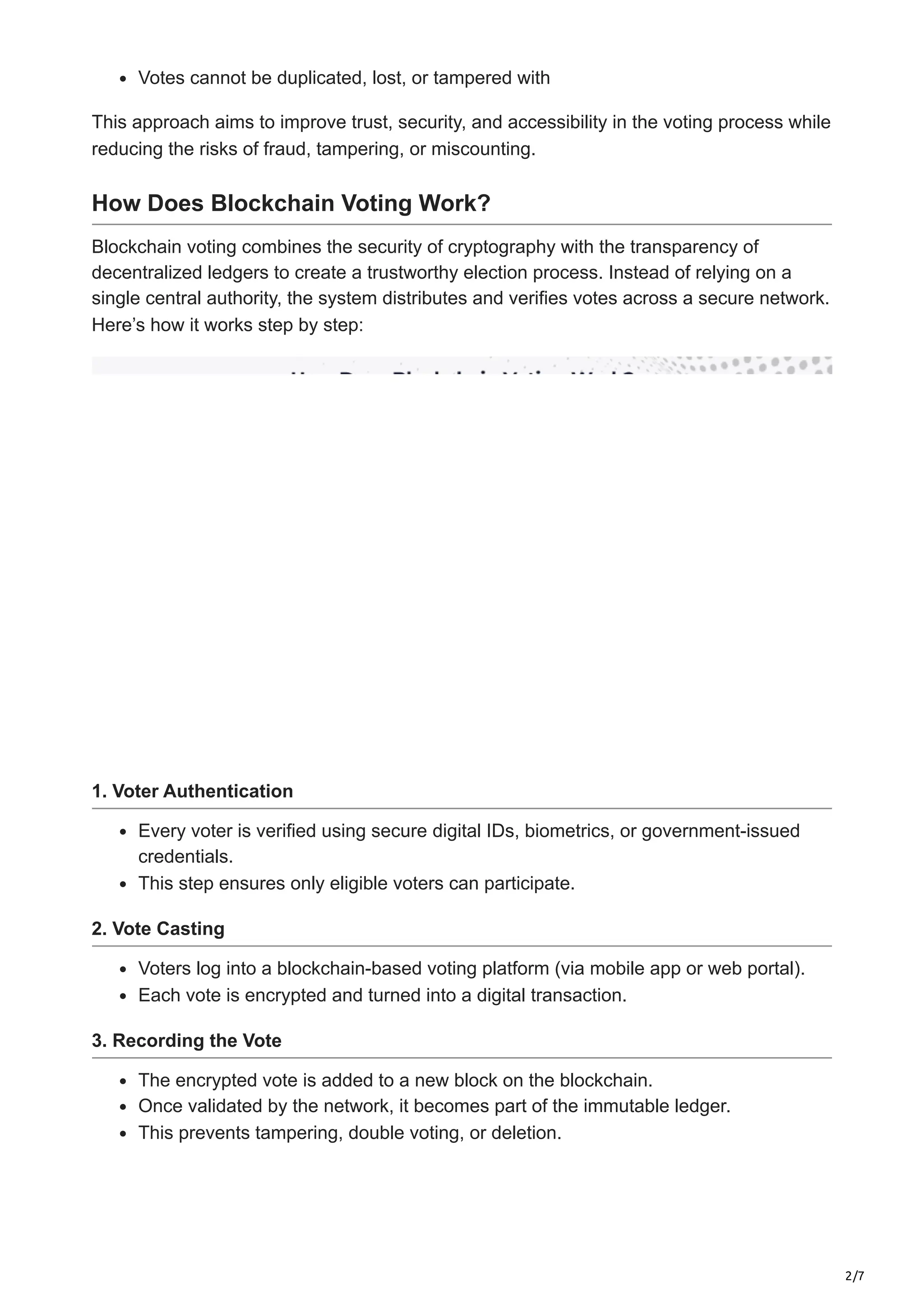 2/7
Votes cannot be duplicated, lost, or tampered with
This approach aims to improve trust, security, and accessibility in the voting process while
reducing the risks of fraud, tampering, or miscounting.
How Does Blockchain Voting Work?
Blockchain voting combines the security of cryptography with the transparency of
decentralized ledgers to create a trustworthy election process. Instead of relying on a
single central authority, the system distributes and verifies votes across a secure network.
Here’s how it works step by step:
1. Voter Authentication
Every voter is verified using secure digital IDs, biometrics, or government-issued
credentials.
This step ensures only eligible voters can participate.
2. Vote Casting
Voters log into a blockchain-based voting platform (via mobile app or web portal).
Each vote is encrypted and turned into a digital transaction.
3. Recording the Vote
The encrypted vote is added to a new block on the blockchain.
Once validated by the network, it becomes part of the immutable ledger.
This prevents tampering, double voting, or deletion.
 