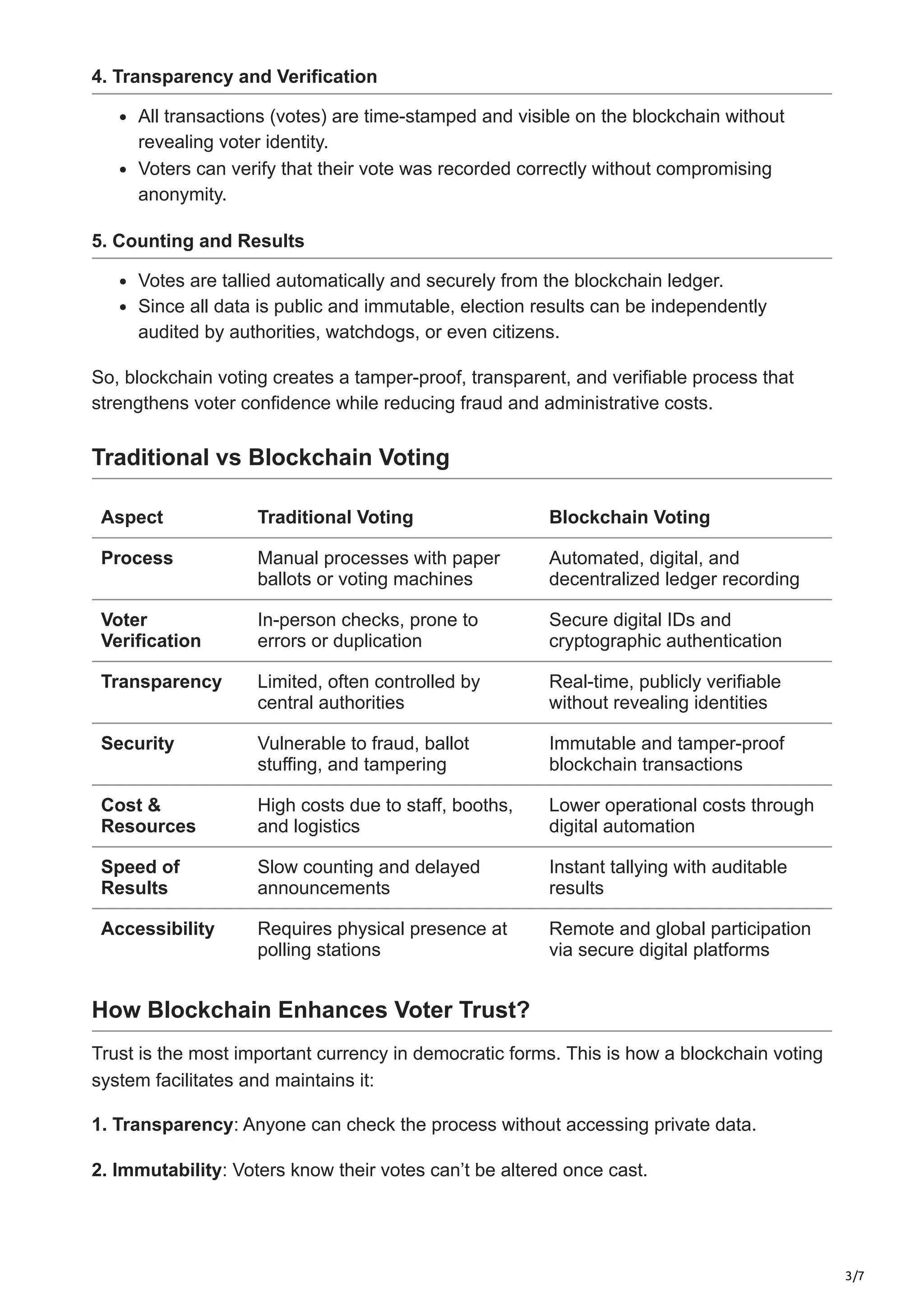 3/7
4. Transparency and Verification
All transactions (votes) are time-stamped and visible on the blockchain without
revealing voter identity.
Voters can verify that their vote was recorded correctly without compromising
anonymity.
5. Counting and Results
Votes are tallied automatically and securely from the blockchain ledger.
Since all data is public and immutable, election results can be independently
audited by authorities, watchdogs, or even citizens.
So, blockchain voting creates a tamper-proof, transparent, and verifiable process that
strengthens voter confidence while reducing fraud and administrative costs.
Traditional vs Blockchain Voting
Aspect Traditional Voting Blockchain Voting
Process Manual processes with paper
ballots or voting machines
Automated, digital, and
decentralized ledger recording
Voter
Verification
In-person checks, prone to
errors or duplication
Secure digital IDs and
cryptographic authentication
Transparency Limited, often controlled by
central authorities
Real-time, publicly verifiable
without revealing identities
Security Vulnerable to fraud, ballot
stuffing, and tampering
Immutable and tamper-proof
blockchain transactions
Cost &
Resources
High costs due to staff, booths,
and logistics
Lower operational costs through
digital automation
Speed of
Results
Slow counting and delayed
announcements
Instant tallying with auditable
results
Accessibility Requires physical presence at
polling stations
Remote and global participation
via secure digital platforms
How Blockchain Enhances Voter Trust?
Trust is the most important currency in democratic forms. This is how a blockchain voting
system facilitates and maintains it:
1. Transparency: Anyone can check the process without accessing private data.
2. Immutability: Voters know their votes can’t be altered once cast.
 