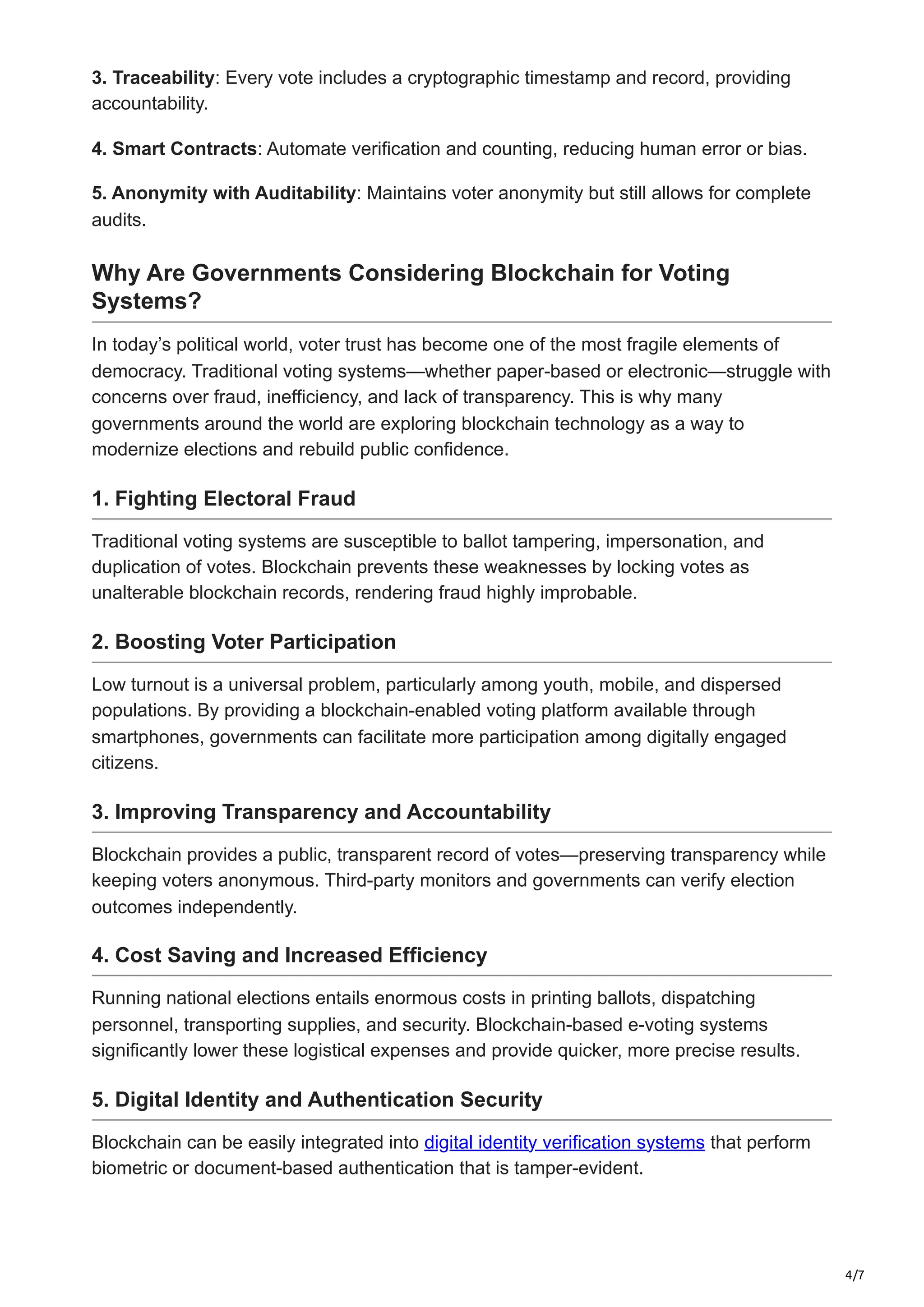 4/7
3. Traceability: Every vote includes a cryptographic timestamp and record, providing
accountability.
4. Smart Contracts: Automate verification and counting, reducing human error or bias.
5. Anonymity with Auditability: Maintains voter anonymity but still allows for complete
audits.
Why Are Governments Considering Blockchain for Voting
Systems?
In today’s political world, voter trust has become one of the most fragile elements of
democracy. Traditional voting systems—whether paper-based or electronic—struggle with
concerns over fraud, inefficiency, and lack of transparency. This is why many
governments around the world are exploring blockchain technology as a way to
modernize elections and rebuild public confidence.
1. Fighting Electoral Fraud
Traditional voting systems are susceptible to ballot tampering, impersonation, and
duplication of votes. Blockchain prevents these weaknesses by locking votes as
unalterable blockchain records, rendering fraud highly improbable.
2. Boosting Voter Participation
Low turnout is a universal problem, particularly among youth, mobile, and dispersed
populations. By providing a blockchain-enabled voting platform available through
smartphones, governments can facilitate more participation among digitally engaged
citizens.
3. Improving Transparency and Accountability
Blockchain provides a public, transparent record of votes—preserving transparency while
keeping voters anonymous. Third-party monitors and governments can verify election
outcomes independently.
4. Cost Saving and Increased Efficiency
Running national elections entails enormous costs in printing ballots, dispatching
personnel, transporting supplies, and security. Blockchain-based e-voting systems
significantly lower these logistical expenses and provide quicker, more precise results.
5. Digital Identity and Authentication Security
Blockchain can be easily integrated into digital identity verification systems that perform
biometric or document-based authentication that is tamper-evident.
 