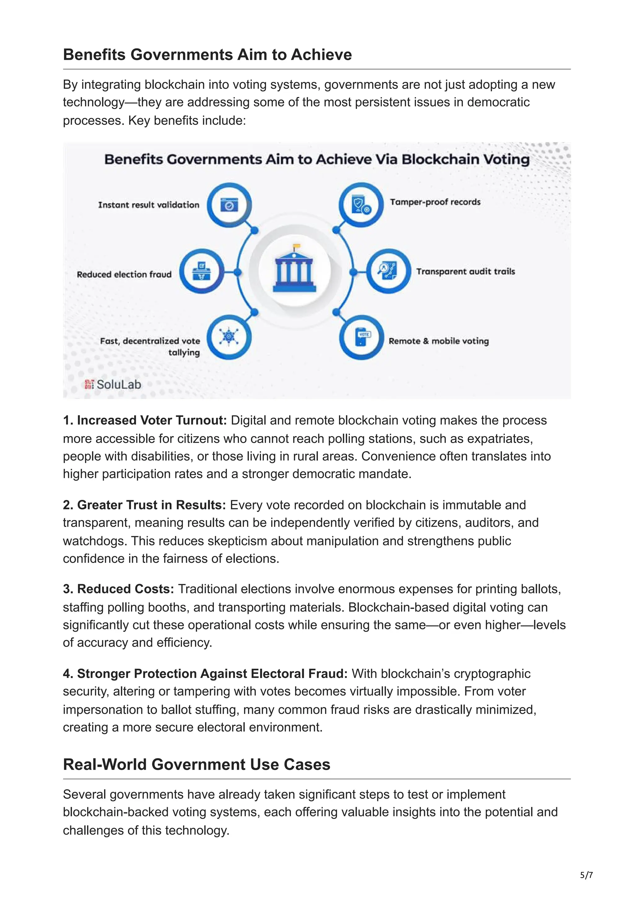 5/7
Benefits Governments Aim to Achieve
By integrating blockchain into voting systems, governments are not just adopting a new
technology—they are addressing some of the most persistent issues in democratic
processes. Key benefits include:
1. Increased Voter Turnout: Digital and remote blockchain voting makes the process
more accessible for citizens who cannot reach polling stations, such as expatriates,
people with disabilities, or those living in rural areas. Convenience often translates into
higher participation rates and a stronger democratic mandate.
2. Greater Trust in Results: Every vote recorded on blockchain is immutable and
transparent, meaning results can be independently verified by citizens, auditors, and
watchdogs. This reduces skepticism about manipulation and strengthens public
confidence in the fairness of elections.
3. Reduced Costs: Traditional elections involve enormous expenses for printing ballots,
staffing polling booths, and transporting materials. Blockchain-based digital voting can
significantly cut these operational costs while ensuring the same—or even higher—levels
of accuracy and efficiency.
4. Stronger Protection Against Electoral Fraud: With blockchain’s cryptographic
security, altering or tampering with votes becomes virtually impossible. From voter
impersonation to ballot stuffing, many common fraud risks are drastically minimized,
creating a more secure electoral environment.
Real-World Government Use Cases
Several governments have already taken significant steps to test or implement
blockchain-backed voting systems, each offering valuable insights into the potential and
challenges of this technology.
 