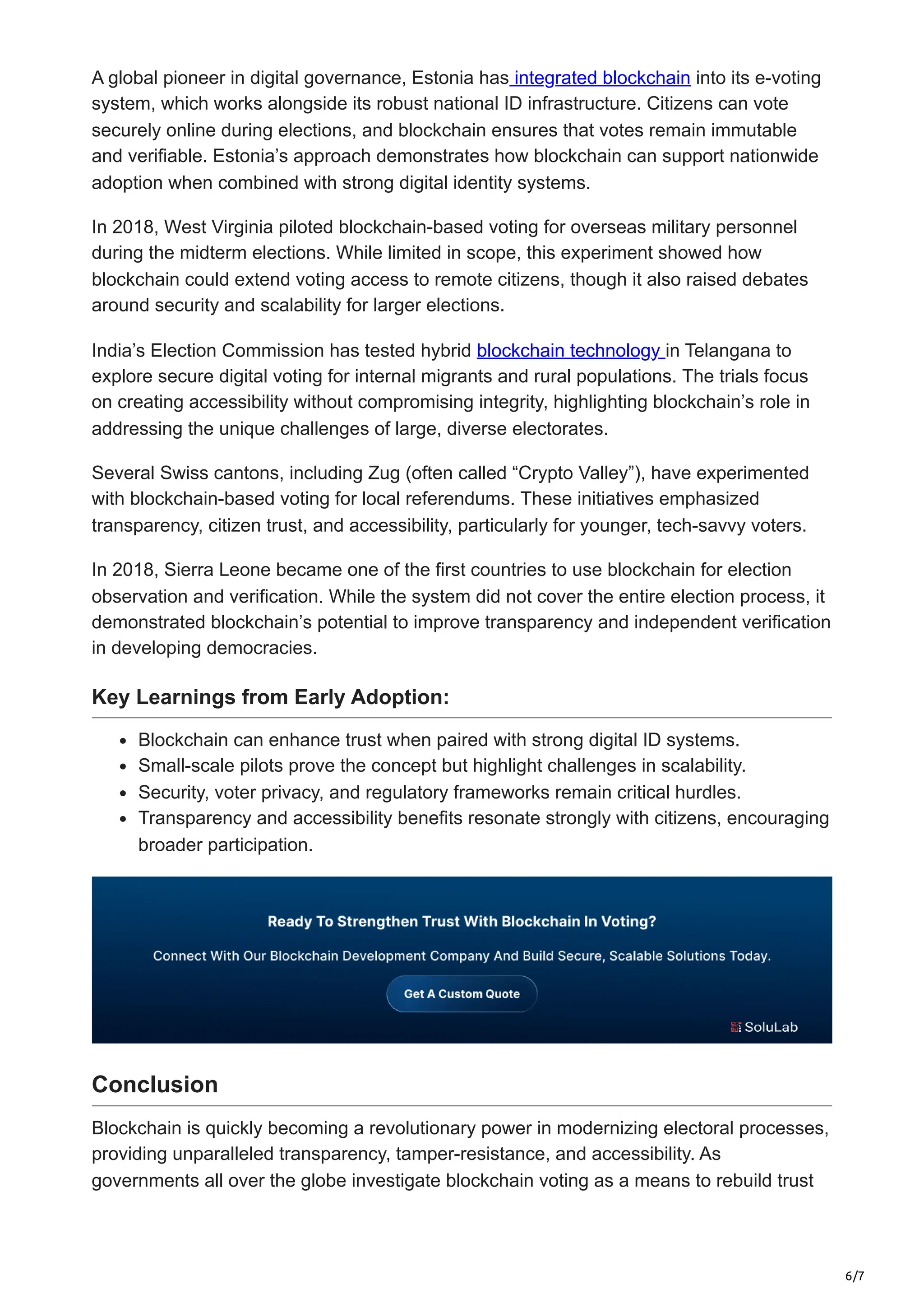6/7
A global pioneer in digital governance, Estonia has integrated blockchain into its e-voting
system, which works alongside its robust national ID infrastructure. Citizens can vote
securely online during elections, and blockchain ensures that votes remain immutable
and verifiable. Estonia’s approach demonstrates how blockchain can support nationwide
adoption when combined with strong digital identity systems.
In 2018, West Virginia piloted blockchain-based voting for overseas military personnel
during the midterm elections. While limited in scope, this experiment showed how
blockchain could extend voting access to remote citizens, though it also raised debates
around security and scalability for larger elections.
India’s Election Commission has tested hybrid blockchain technology in Telangana to
explore secure digital voting for internal migrants and rural populations. The trials focus
on creating accessibility without compromising integrity, highlighting blockchain’s role in
addressing the unique challenges of large, diverse electorates.
Several Swiss cantons, including Zug (often called “Crypto Valley”), have experimented
with blockchain-based voting for local referendums. These initiatives emphasized
transparency, citizen trust, and accessibility, particularly for younger, tech-savvy voters.
In 2018, Sierra Leone became one of the first countries to use blockchain for election
observation and verification. While the system did not cover the entire election process, it
demonstrated blockchain’s potential to improve transparency and independent verification
in developing democracies.
Key Learnings from Early Adoption:
Blockchain can enhance trust when paired with strong digital ID systems.
Small-scale pilots prove the concept but highlight challenges in scalability.
Security, voter privacy, and regulatory frameworks remain critical hurdles.
Transparency and accessibility benefits resonate strongly with citizens, encouraging
broader participation.
Conclusion
Blockchain is quickly becoming a revolutionary power in modernizing electoral processes,
providing unparalleled transparency, tamper-resistance, and accessibility. As
governments all over the globe investigate blockchain voting as a means to rebuild trust
 