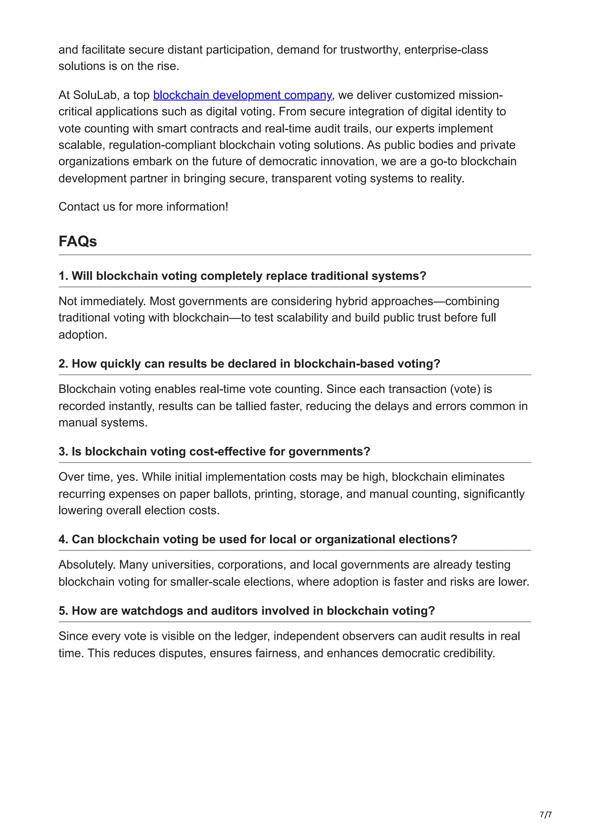 7/7
and facilitate secure distant participation, demand for trustworthy, enterprise-class
solutions is on the rise.
At SoluLab, a top blockchain development company, we deliver customized mission-
critical applications such as digital voting. From secure integration of digital identity to
vote counting with smart contracts and real-time audit trails, our experts implement
scalable, regulation-compliant blockchain voting solutions. As public bodies and private
organizations embark on the future of democratic innovation, we are a go-to blockchain
development partner in bringing secure, transparent voting systems to reality.
Contact us for more information!
FAQs
1. Will blockchain voting completely replace traditional systems?
Not immediately. Most governments are considering hybrid approaches—combining
traditional voting with blockchain—to test scalability and build public trust before full
adoption.
2. How quickly can results be declared in blockchain-based voting?
Blockchain voting enables real-time vote counting. Since each transaction (vote) is
recorded instantly, results can be tallied faster, reducing the delays and errors common in
manual systems.
3. Is blockchain voting cost-effective for governments?
Over time, yes. While initial implementation costs may be high, blockchain eliminates
recurring expenses on paper ballots, printing, storage, and manual counting, significantly
lowering overall election costs.
4. Can blockchain voting be used for local or organizational elections?
Absolutely. Many universities, corporations, and local governments are already testing
blockchain voting for smaller-scale elections, where adoption is faster and risks are lower.
5. How are watchdogs and auditors involved in blockchain voting?
Since every vote is visible on the ledger, independent observers can audit results in real
time. This reduces disputes, ensures fairness, and enhances democratic credibility.
 